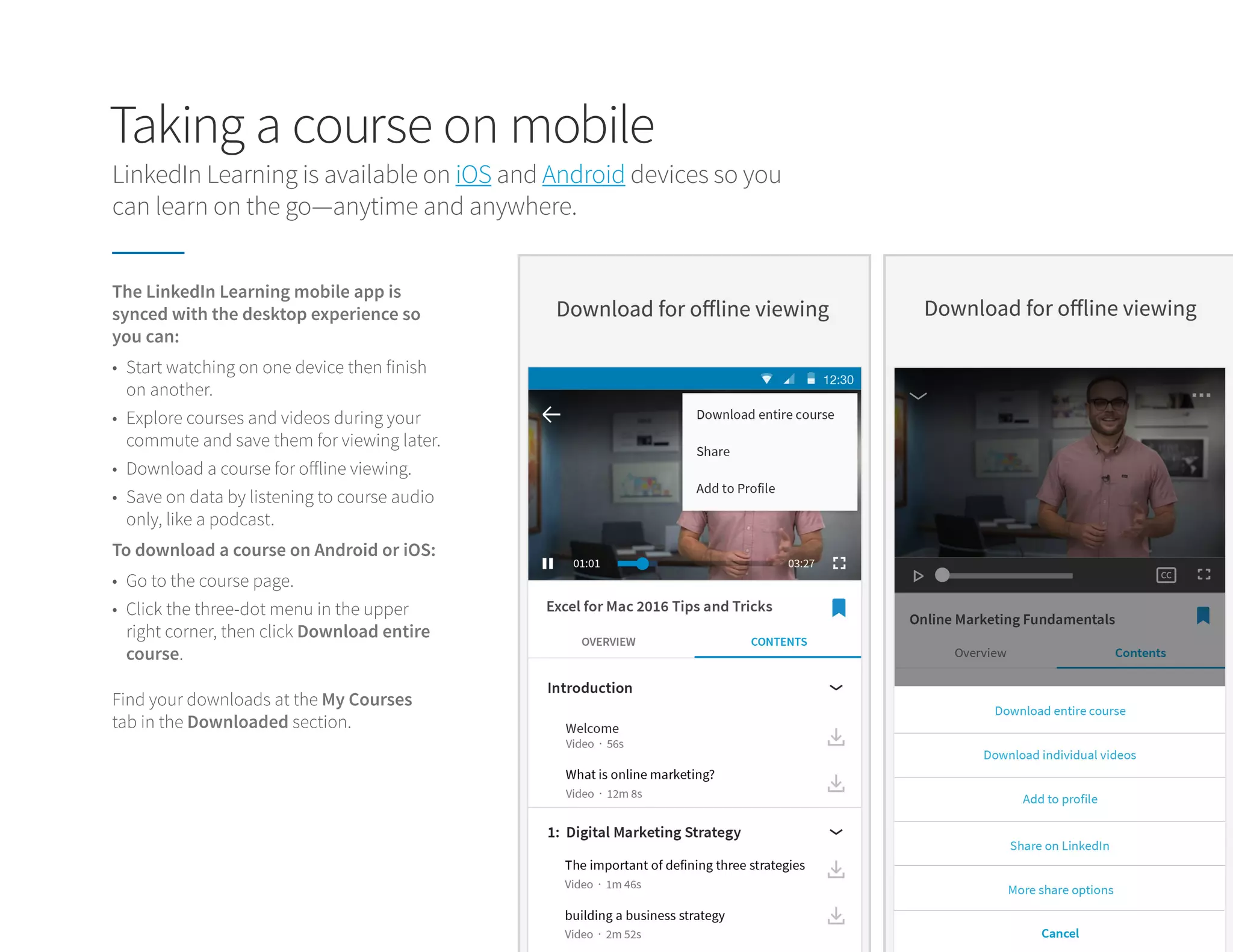 Taking a course on mobile
LinkedIn Learning is available on iOS and Android devices so you
can learn on the go—anytime and anywhere.
Find your downloads at the My Courses
tab in the Downloaded section.
The LinkedIn Learning mobile app is
synced with the desktop experience so
you can:
To download a course on Android or iOS:
•	 Start watching on one device then finish
on another.
•	 Explore courses and videos during your
commute and save them for viewing later.
•	 Download a course for offline viewing.
•	 Save on data by listening to course audio
only, like a podcast.
•	 Go to the course page.
•	 Click the three-dot menu in the upper
right corner, then click Download entire
course.
 