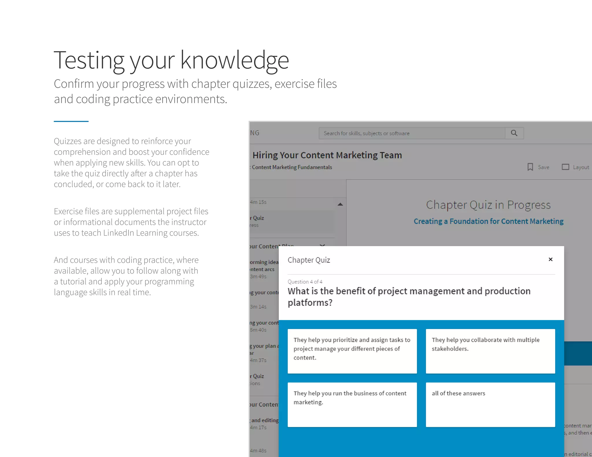 Testing your knowledge
Quizzes are designed to reinforce your
comprehension and boost your confidence
when applying new skills. You can opt to
take the quiz directly after a chapter has
concluded, or come back to it later.
Exercise files are supplemental project files
or informational documents the instructor
uses to teach LinkedIn Learning courses.
And courses with coding practice, where
available, allow you to follow along with
a tutorial and apply your programming
language skills in real time.
Confirm your progress with chapter quizzes, exercise files
and coding practice environments.
 