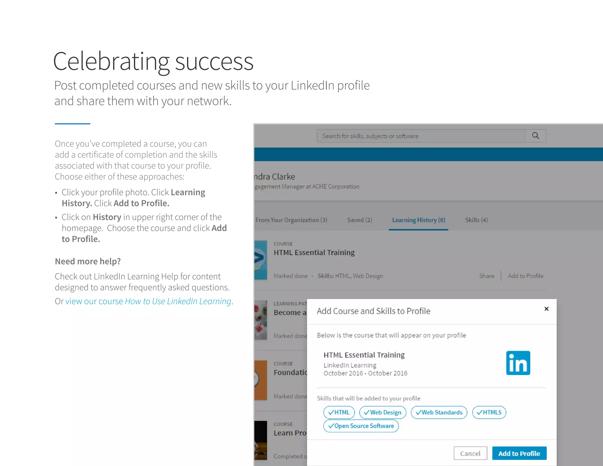 Celebrating success
Post completed courses and new skills to your LinkedIn profile
and share them with your network.
Once you’ve completed a course, you can
add a certificate of completion and the skills
associated with that course to your profile.
Choose either of these approaches:
Need more help?
•	 Click your profile photo. Click Learning
History. Click Add to Profile.
•	 Click on History in upper right corner of the
homepage. Choose the course and click Add
to Profile.
Check out LinkedIn Learning Help for content
designed to answer frequently asked questions.
Or view our course How to Use LinkedIn Learning.
 