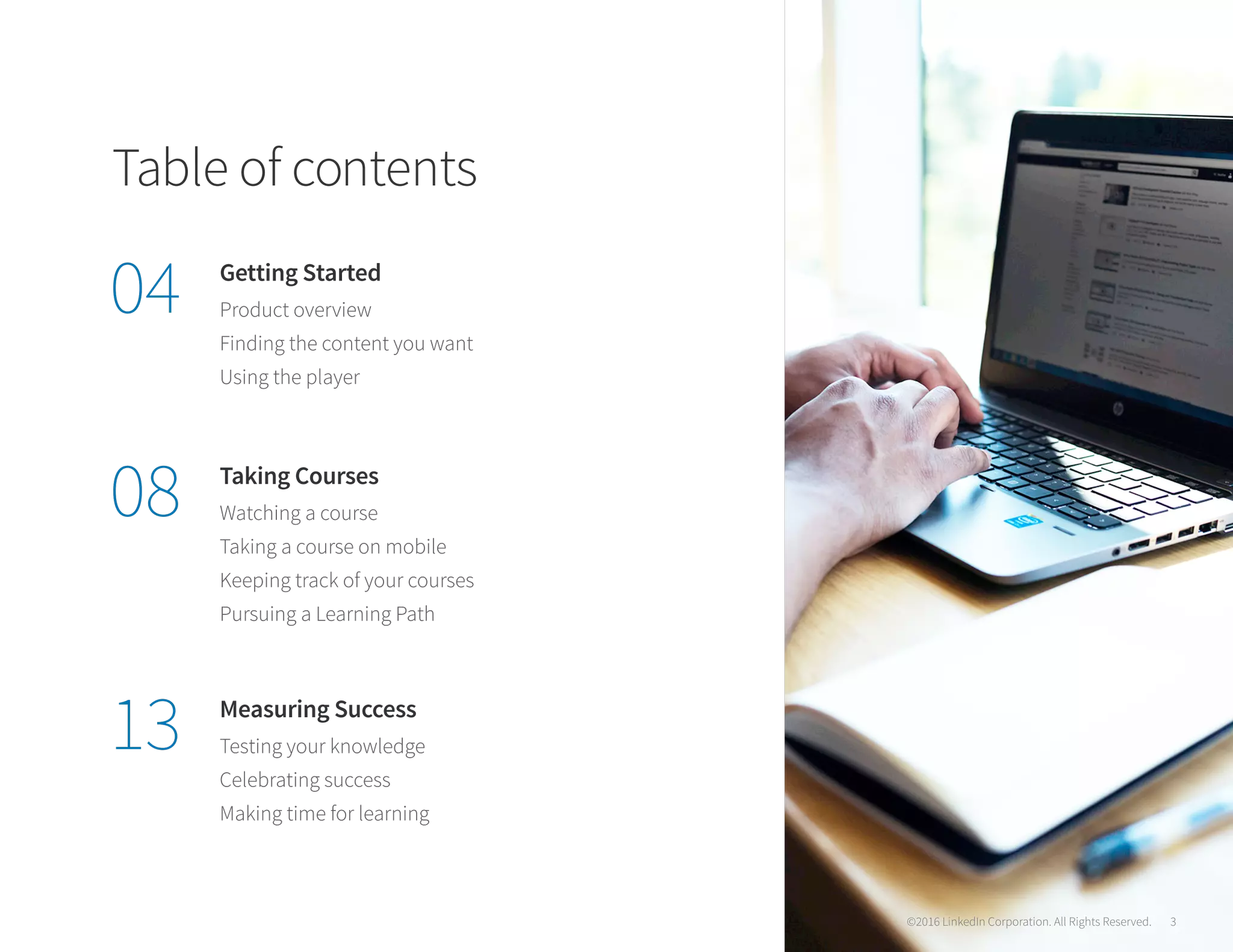 Table of contents
Getting Started
Taking Courses
Measuring Success
Product overview
Watching a course
Testing your knowledge
Finding the content you want
Taking a course on mobile
Celebrating success
Using the player
Keeping track of your courses
Making time for learning
Pursuing a Learning Path
04
08
13
©2016 LinkedIn Corporation. All Rights Reserved 3
©2016 LinkedIn Corporation. All Rights Reserved. 3
 