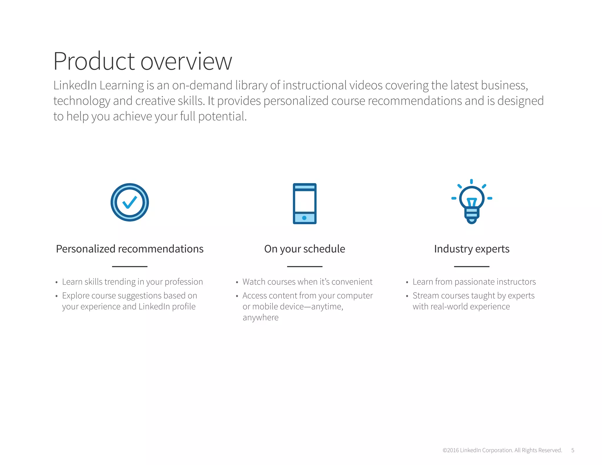 Product overview
LinkedIn Learning is an on-demand library of instructional videos covering the latest business,
technology and creative skills. It provides personalized course recommendations and is designed
to help you achieve your full potential.
Personalized recommendations
•	 Learn skills trending in your profession
•	 Explore course suggestions based on
your experience and LinkedIn profile
On your schedule
•	 Watch courses when it’s convenient
•	 Access content from your computer
or mobile device—anytime,
anywhere
Industry experts
•	 Learn from passionate instructors
•	 Stream courses taught by experts
with real-world experience
©2016 LinkedIn Corporation. All Rights Reserved. 5
 