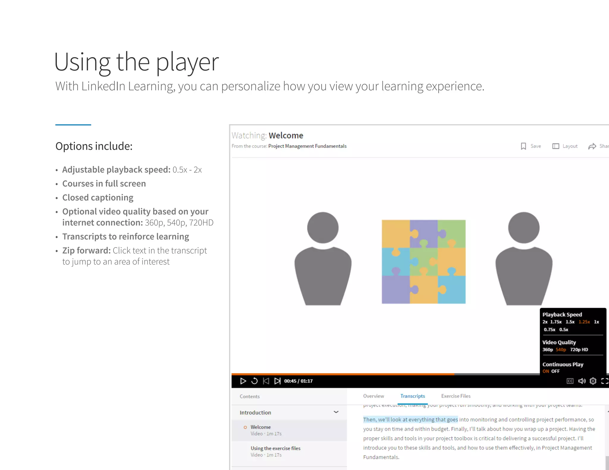 Using the player
Options include:
•	 Adjustable playback speed: 0.5x - 2x
•	 Courses in full screen
•	 Closed captioning
•	 Optional video quality based on your
internet connection: 360p, 540p, 720HD
•	 Transcripts to reinforce learning
•	 Zip forward: Click text in the transcript
to jump to an area of interest
With LinkedIn Learning, you can personalize how you view your learning experience.
 