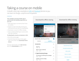Taking a course on mobile
LinkedIn Learning is available on iOS and Android devices so you
can learn on the go—anytime and anywhere.
Find your downloads at the My Courses
tab in the Downloaded section.
The LinkedIn Learning mobile app is
synced with the desktop experience so
you can:
To download a course on Android or iOS:
•	 Start watching on one device then finish
on another.
•	 Explore courses and videos during your
commute and save them for viewing later.
•	 Download a course for offline viewing.
•	 Save on data by listening to course audio
only, like a podcast.
•	 Go to the course page.
•	 Click the three-dot menu in the upper
right corner, then click Download entire
course.
 