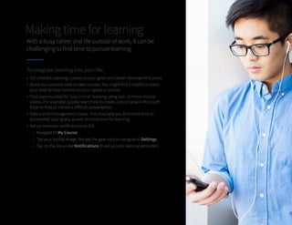 Making time for learning
With a busy career and life outside of work, it can be
challenging to find time to pursue learning.
To integrate learning into your life:
•	 Tie LinkedIn Learning courses to your goals and career development plans.
•	 Block out calendar time to take courses. You might find it helpful to leave
your desk to view content on your laptop or phone.
•	 Find opportunities for ‘just in time’ learning using two- to three-minute
videos. For example, quickly learn how to create a pivot table in Microsoft
Excel or how to initiate a difficult conversation.
•	 Take a time management course. This may help you find more time to
accomplish your goals, as well as more time for learning.
•	 Set up reminder notifications on iOS.
-
- Navigate to My Course
-
- Tap your profile image, the tap the gear icon to navigate to Settings
-
- Tap on the tile under Notifications to set up your learning reminders
 