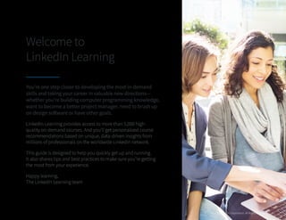You’re one step closer to developing the most in-demand
skills and taking your career in valuable new directions—
whether you’re building computer programming knowledge,
want to become a better project manager, need to brush up
on design software or have other goals.
LinkedIn Learning provides access to more than 5,000 high-
quality on-demand courses. And you’ll get personalized course
recommendations based on unique, data-driven insights from
millions of professionals on the worldwide LinkedIn network.
This guide is designed to help you quickly get up and running. 		
It also shares tips and best practices to make sure you’re getting
the most from your experience.
Happy learning,
The LinkedIn Learning team
Welcome to
LinkedIn Learning
©2016 LinkedIn Corporation. All Rights Reserved 2
 