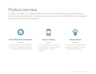 Product overview
LinkedIn Learning is an on-demand library of instructional videos covering the latest business,
technology and creative skills. It provides personalized course recommendations and is designed
to help you achieve your full potential.
Personalized recommendations
•	 Learn skills trending in your profession
•	 Explore course suggestions based on
your experience and LinkedIn profile
On your schedule
•	 Watch courses when it’s convenient
•	 Access content from your computer
or mobile device—anytime,
anywhere
Industry experts
•	 Learn from passionate instructors
•	 Stream courses taught by experts
with real-world experience
©2016 LinkedIn Corporation. All Rights Reserved. 5
 