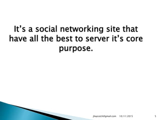 It’s a social networking site that
have all the best to server it’s core
purpose.
10/11/2015jhayrutch@gmail.com 5
 