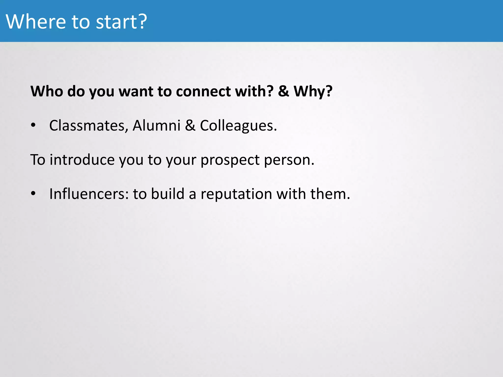 Who do you want to connect with? & Why?
• Classmates, Alumni & Colleagues.
To introduce you to your prospect person.
• Influencers: to build a reputation with them.
Where to start?
 