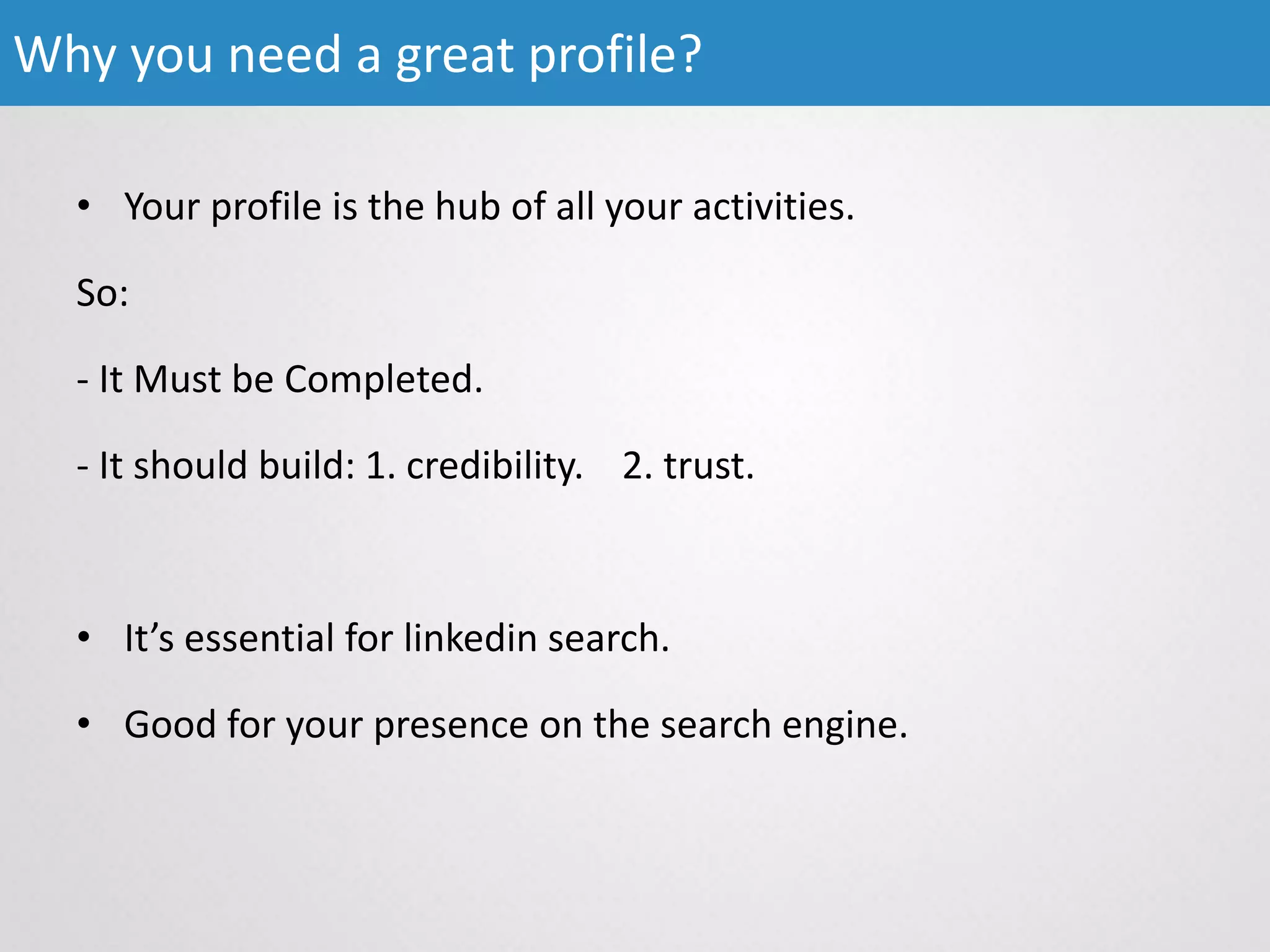 • Your profile is the hub of all your activities.
So:
- It Must be Completed.
- It should build: 1. credibility. 2. trust.
• It’s essential for linkedin search.
• Good for your presence on the search engine.
Why you need a great profile?
 