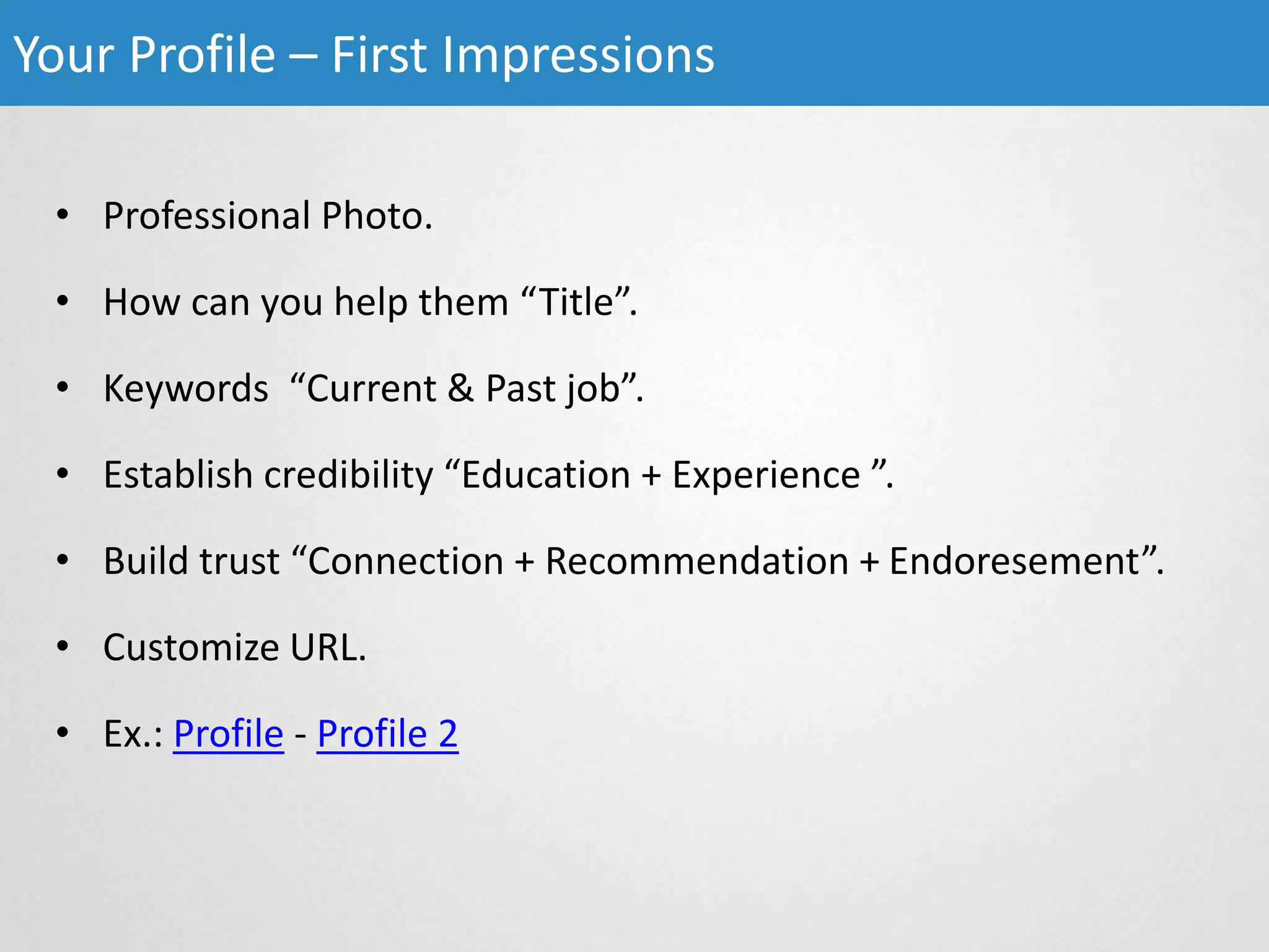 • Professional Photo.
• How can you help them “Title”.
• Keywords “Current & Past job”.
• Establish credibility “Education + Experience ”.
• Build trust “Connection + Recommendation + Endoresement”.
• Customize URL.
• Ex.: Profile - Profile 2
Your Profile – First Impressions
 