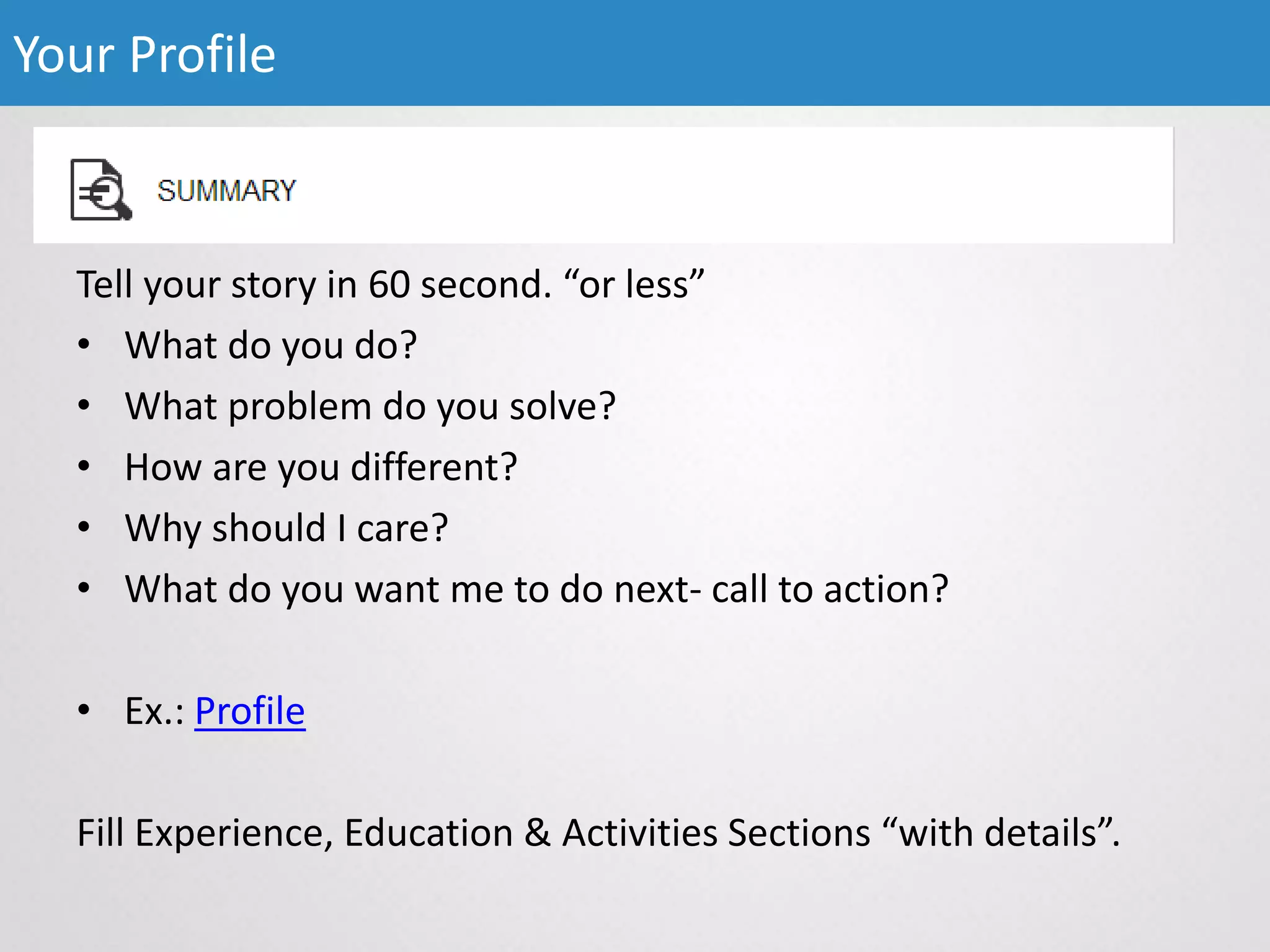 Tell your story in 60 second. “or less”
• What do you do?
• What problem do you solve?
• How are you different?
• Why should I care?
• What do you want me to do next- call to action?
• Ex.: Profile
Fill Experience, Education & Activities Sections “with details”.
Your Profile
 