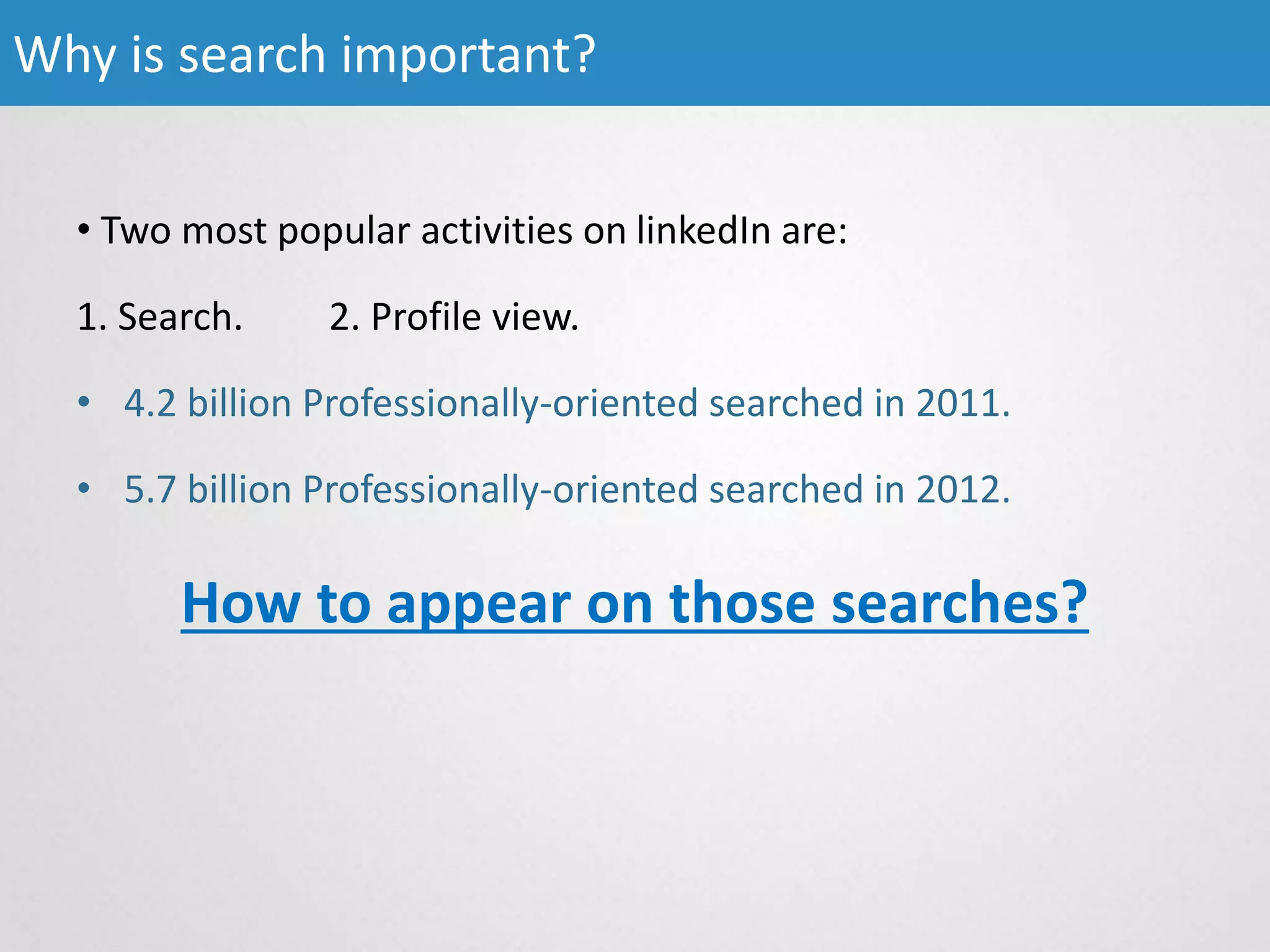 • Two most popular activities on linkedIn are:
1. Search. 2. Profile view.
• 4.2 billion Professionally-oriented searched in 2011.
• 5.7 billion Professionally-oriented searched in 2012.
How to appear on those searches?
Why is search important?
 