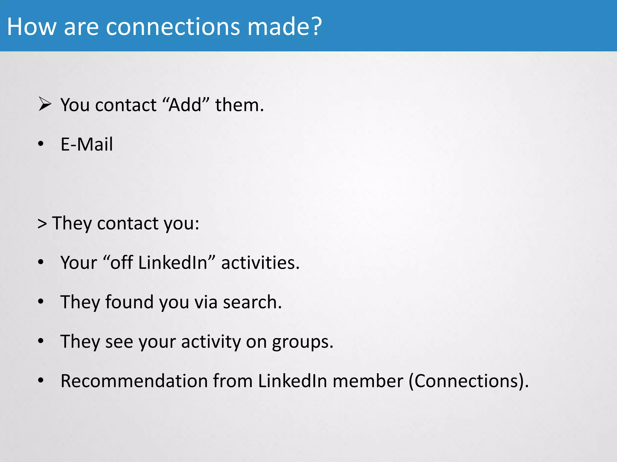  You contact “Add” them.
• E-Mail
> They contact you:
• Your “off LinkedIn” activities.
• They found you via search.
• They see your activity on groups.
• Recommendation from LinkedIn member (Connections).
How are connections made?
 