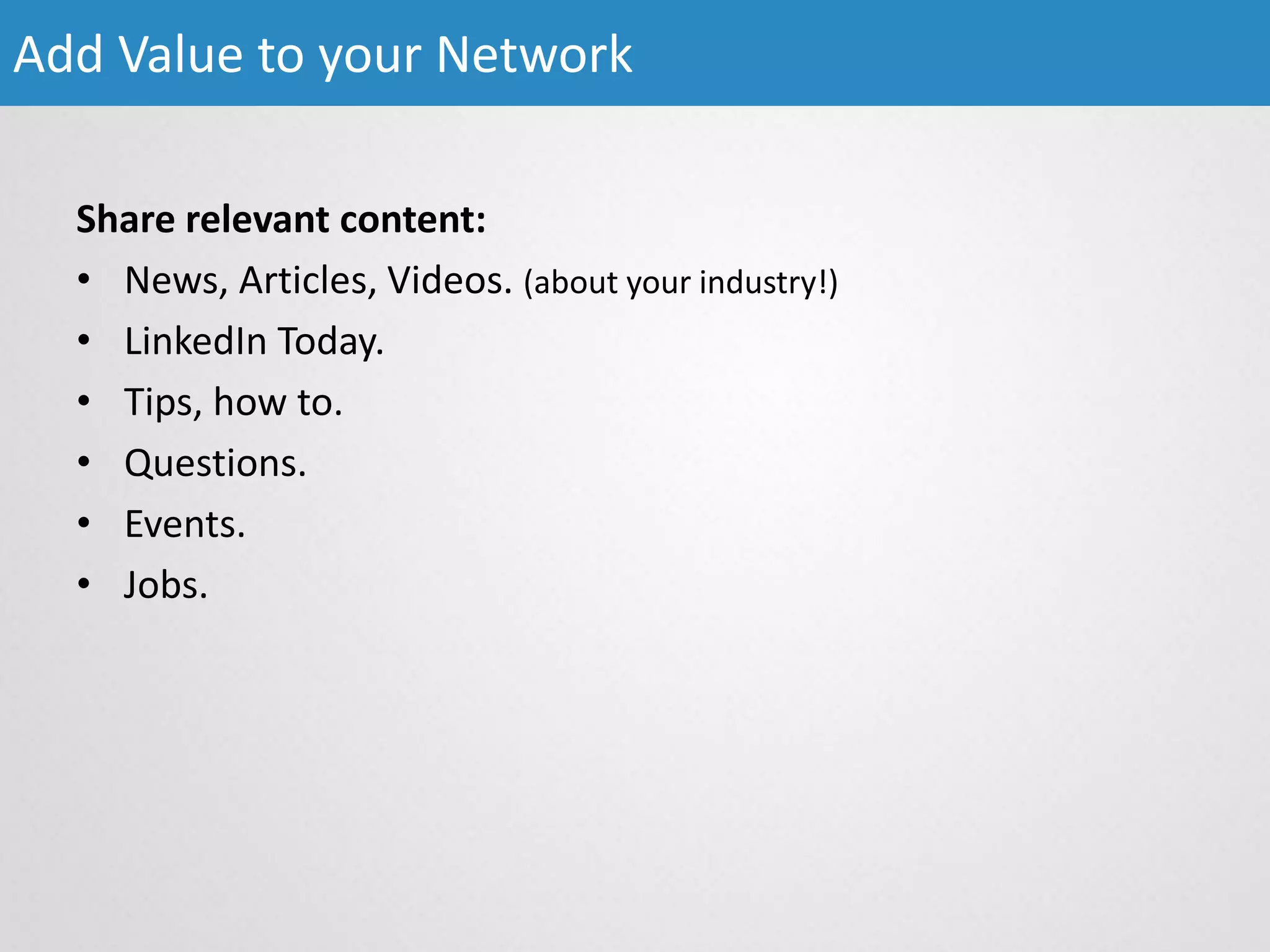Share relevant content:
• News, Articles, Videos. (about your industry!)
• LinkedIn Today.
• Tips, how to.
• Questions.
• Events.
• Jobs.
Add Value to your Network
 