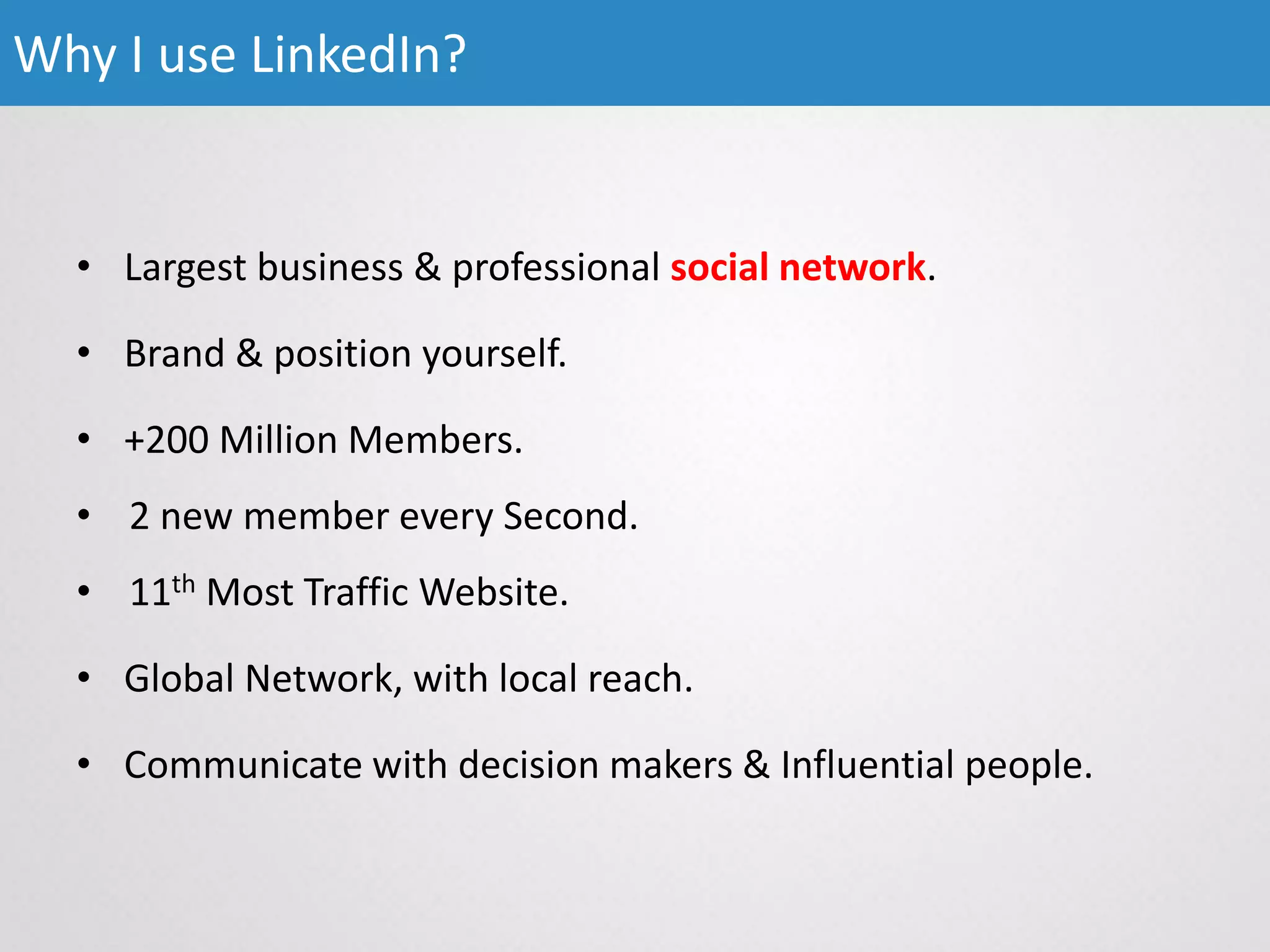 • Largest business & professional social network.
• Brand & position yourself.
• +200 Million Members.
• 2 new member every Second.
• 11th Most Traffic Website.
• Global Network, with local reach.
• Communicate with decision makers & Influential people.
Why I use LinkedIn?
 