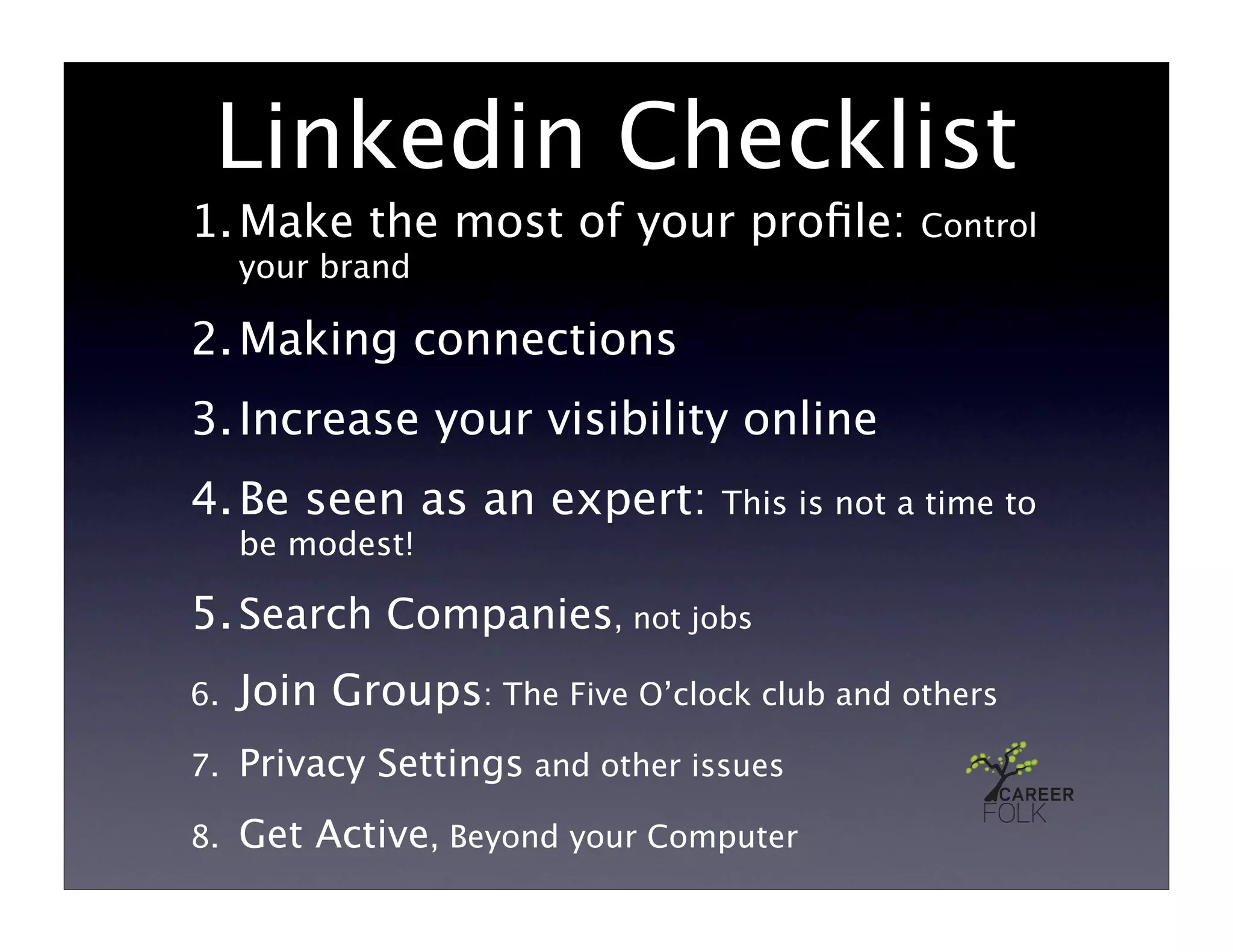 Linkedin Checklist
1. Make the most of your proﬁle:               Control
     your brand

2. Making connections
3. Increase your visibility online
4. Be seen as an expert:          This is not a time to
     be modest!

5. Search Companies, not jobs
6.   Join Groups: The Five O’clock club and others
7.   Privacy Settings and other issues
8.   Get Active, Beyond your Computer
 