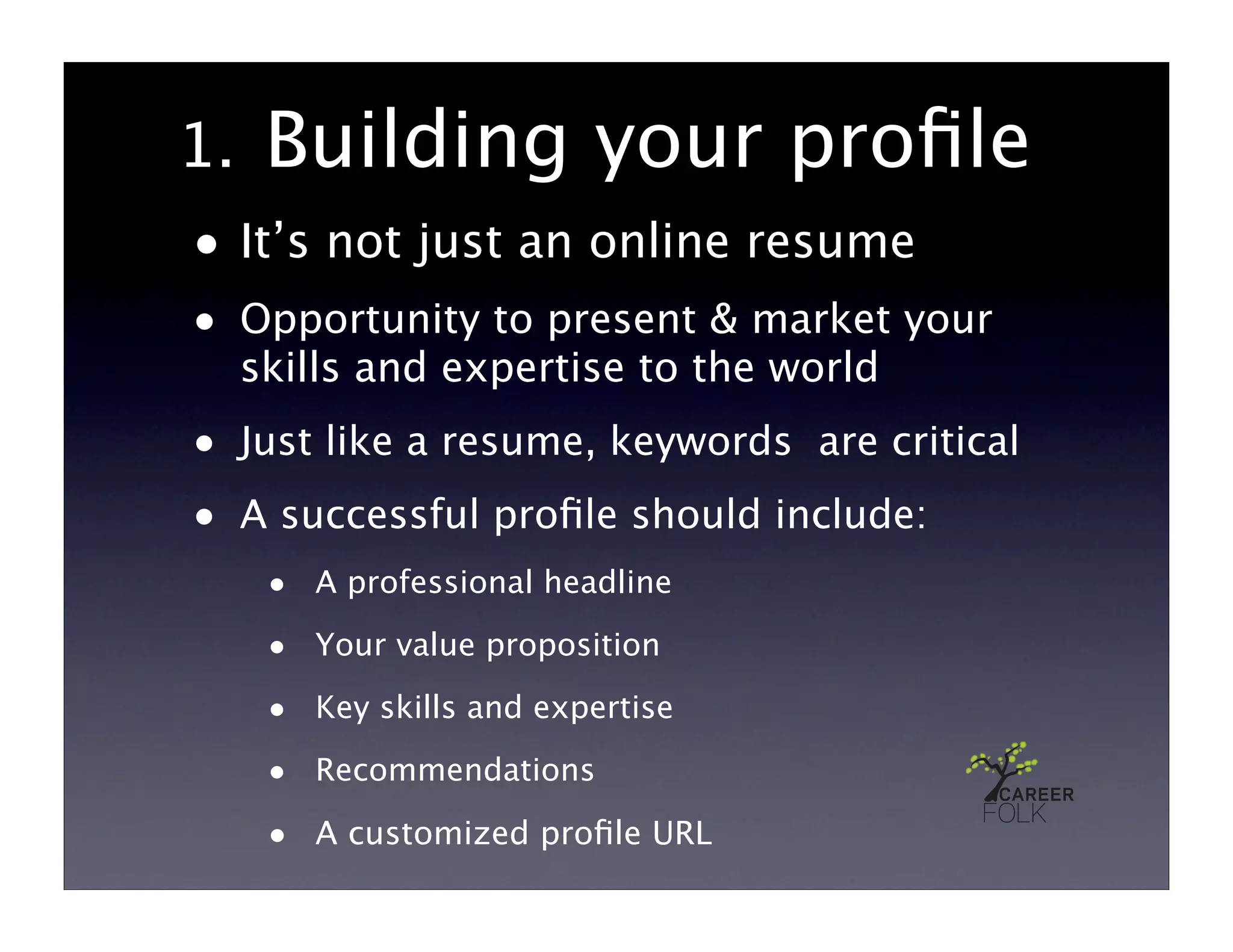 1.    Building your proﬁle
• It’s not just an online resume
• Opportunity to present & market your
     skills and expertise to the world
• Just like a resume, keywords are critical
• A successful proﬁle should include:
      • A professional headline
      • Your value proposition
      • Key skills and expertise
      • Recommendations
      • A customized proﬁle URL
 