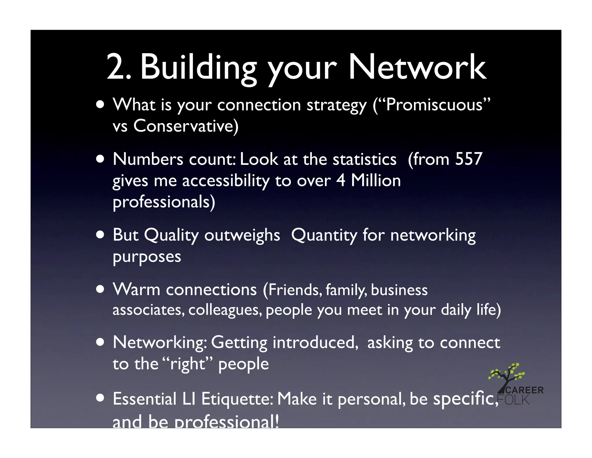 2. Building your Network
• What is your connection strategy (“Promiscuous”
  vs Conservative)

• Numbers count: Look at the statistics      (from 557
  gives me accessibility to over 4 Million
  professionals)

• But Quality outweighs   Quantity for networking
  purposes

• Warm connections (people you meet in your daily life)
  associates, colleagues,
                          Friends, family, business


• Networking: Getting introduced, asking to connect
  to the “right” people

• Essential LI Etiquette: Make it personal, be speciﬁc,
  and be professional!
 