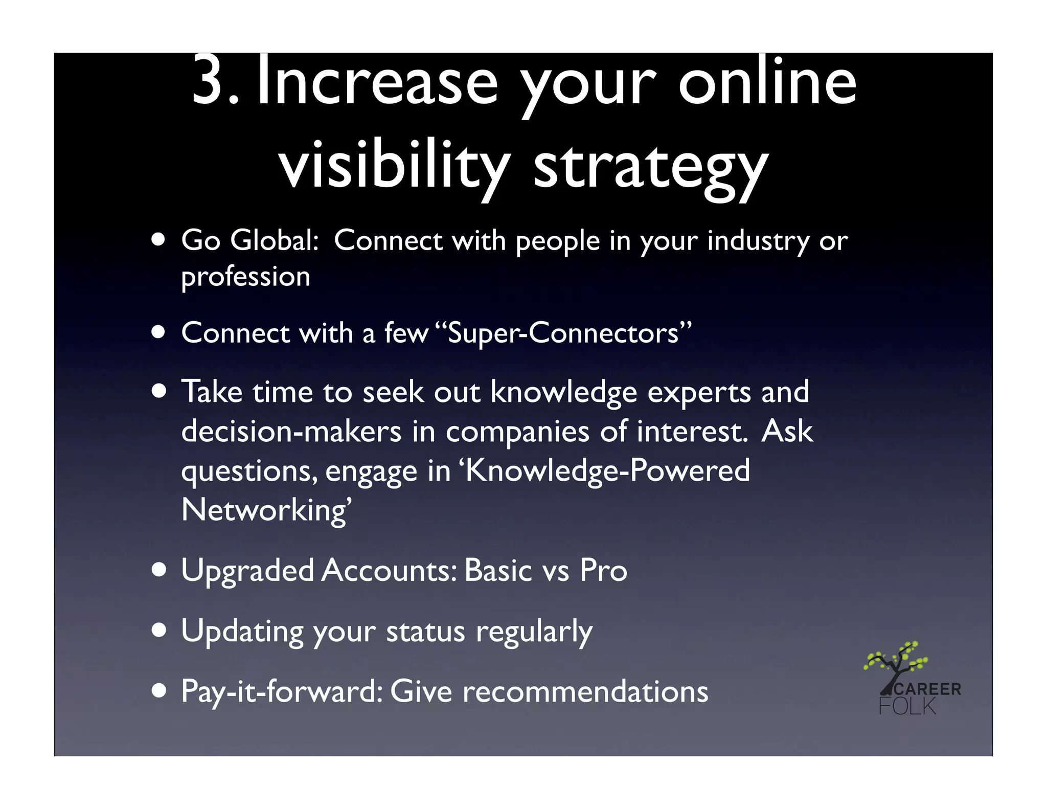 3. Increase your online
       visibility strategy
• Go Global: Connect with people in your industry or
  profession

• Connect with a few “Super-Connectors”
• Take time to seek out knowledge experts and
  decision-makers in companies of interest. Ask
  questions, engage in ‘Knowledge-Powered
  Networking’

• Upgraded Accounts: Basic vs Pro
• Updating your status regularly
• Pay-it-forward: Give recommendations
 