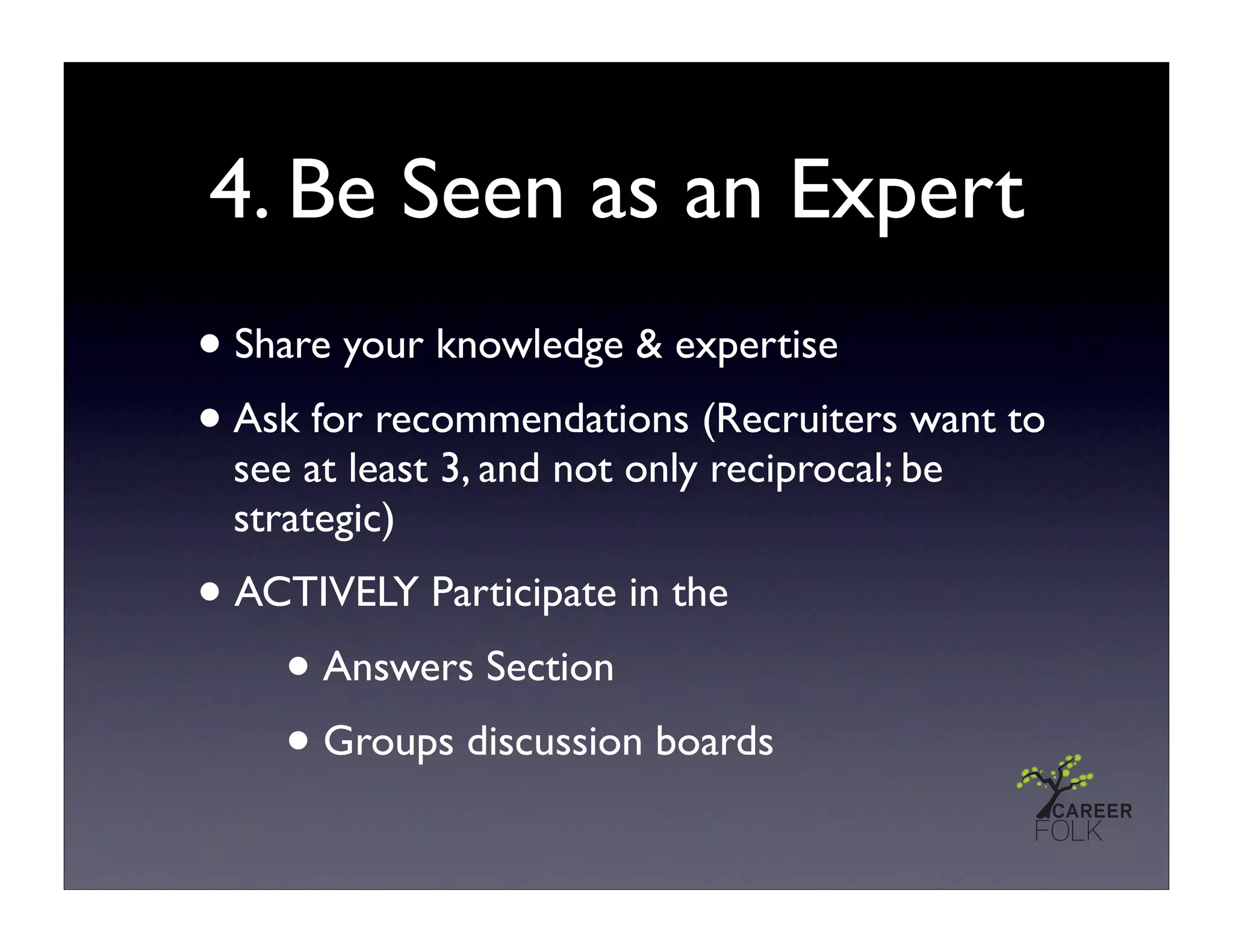 4. Be Seen as an Expert
• Share your knowledge & expertise
• Ask for recommendations (Recruiters want to
 see at least 3, and not only reciprocal; be
 strategic)
• ACTIVELY Participate in the
    • Answers Section
    • Groups discussion boards
 