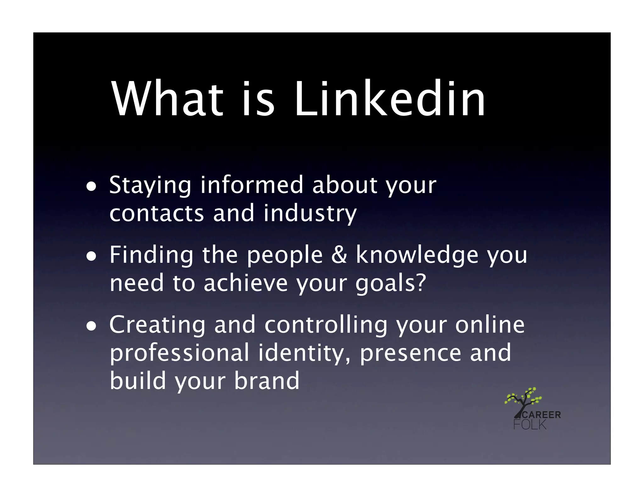 What is Linkedin
• Staying informed about your
  contacts and industry
• Finding the people & knowledge you
  need to achieve your goals?
• Creating and controlling your online
  professional identity, presence and
  build your brand
 