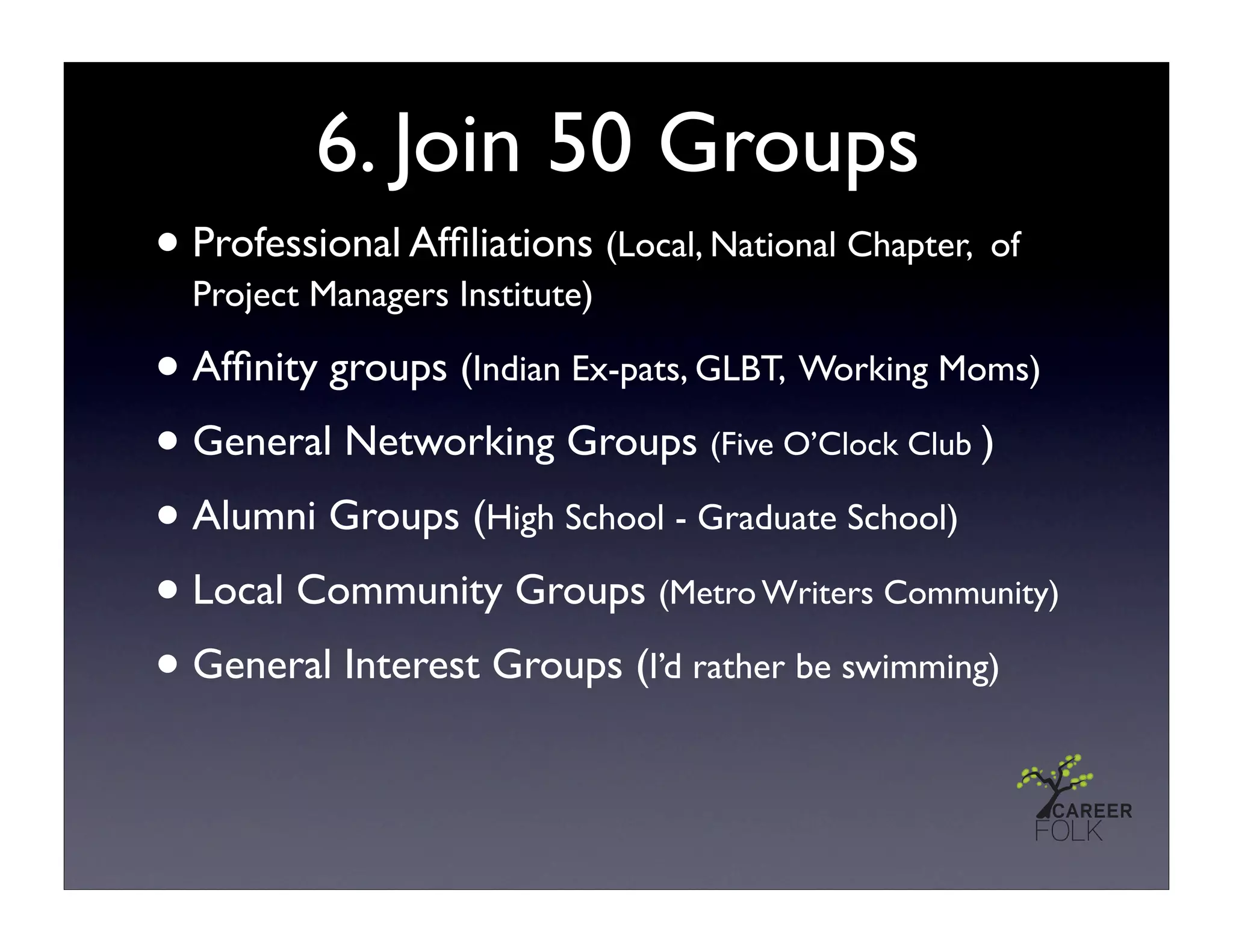 6. Join 50 Groups
• Professional Afﬁliations (Local, National Chapter, of
  Project Managers Institute)

• Afﬁnity groups (Indian Ex-pats, GLBT, Working Moms)
• General Networking Groups (Five O’Clock Club )
• Alumni Groups (High School - Graduate School)
• Local Community Groups (Metro Writers Community)
• General Interest Groups (I’d rather be swimming)
 