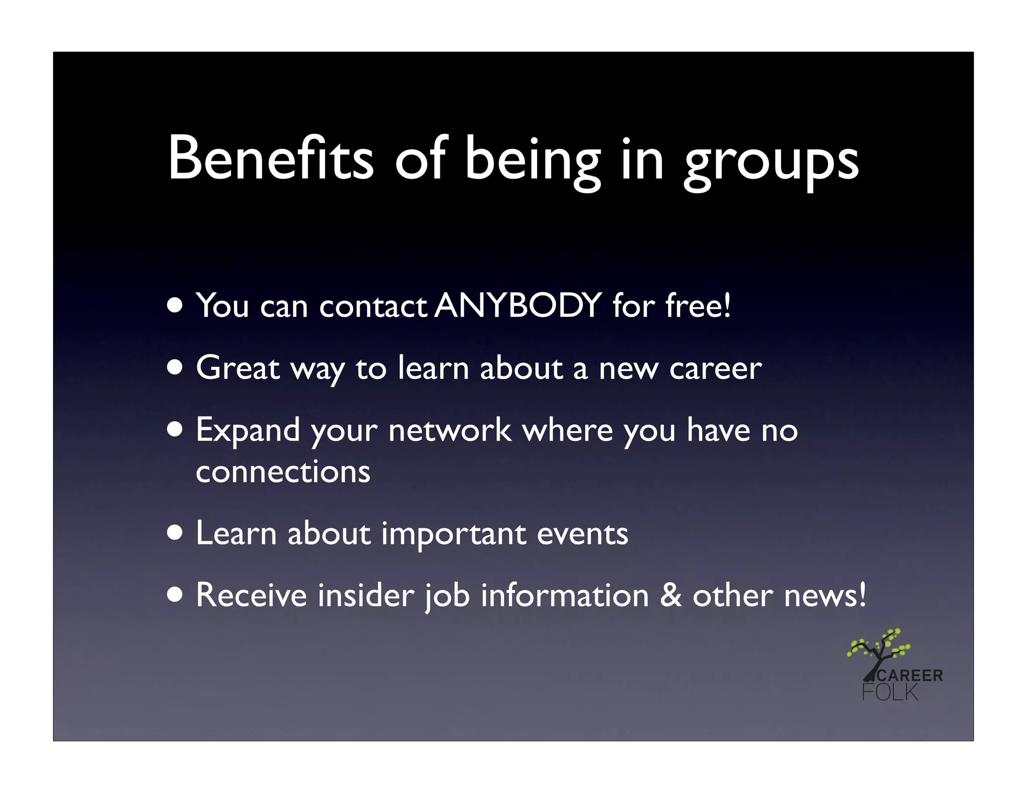 Beneﬁts of being in groups

• You can contact ANYBODY for free!
• Great way to learn about a new career
• Expand your network where you have no
  connections
• Learn about important events
• Receive insider job information & other news!
 