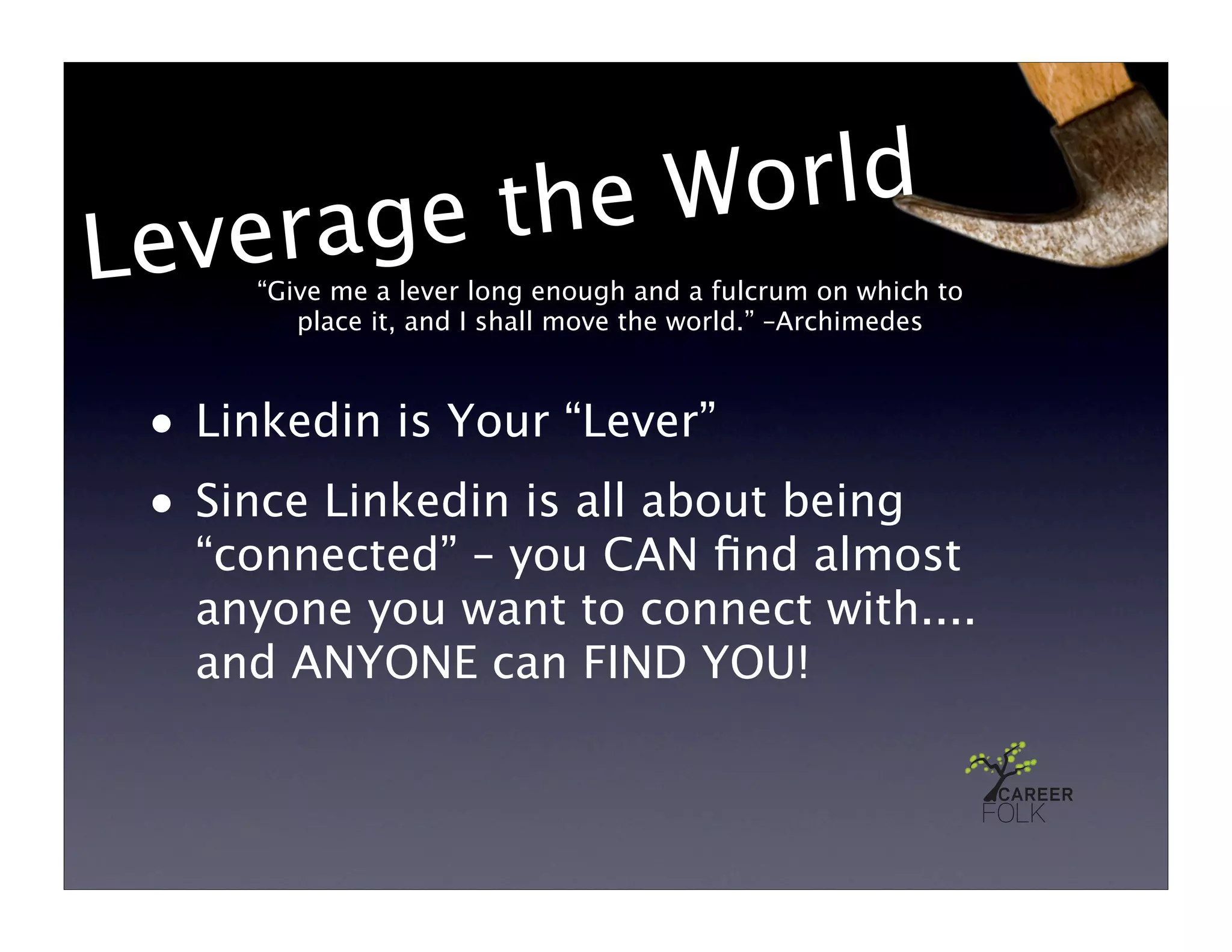 e the World
Le verag
      “Give me a lever long enough and a fulcrum on which to
         place it, and I shall move the world.” –Archimedes



 • Linkedin is Your “Lever”
 • Since Linkedin is all about being
   “connected” – you CAN ﬁnd almost
   anyone you want to connect with....
   and ANYONE can FIND YOU!
 