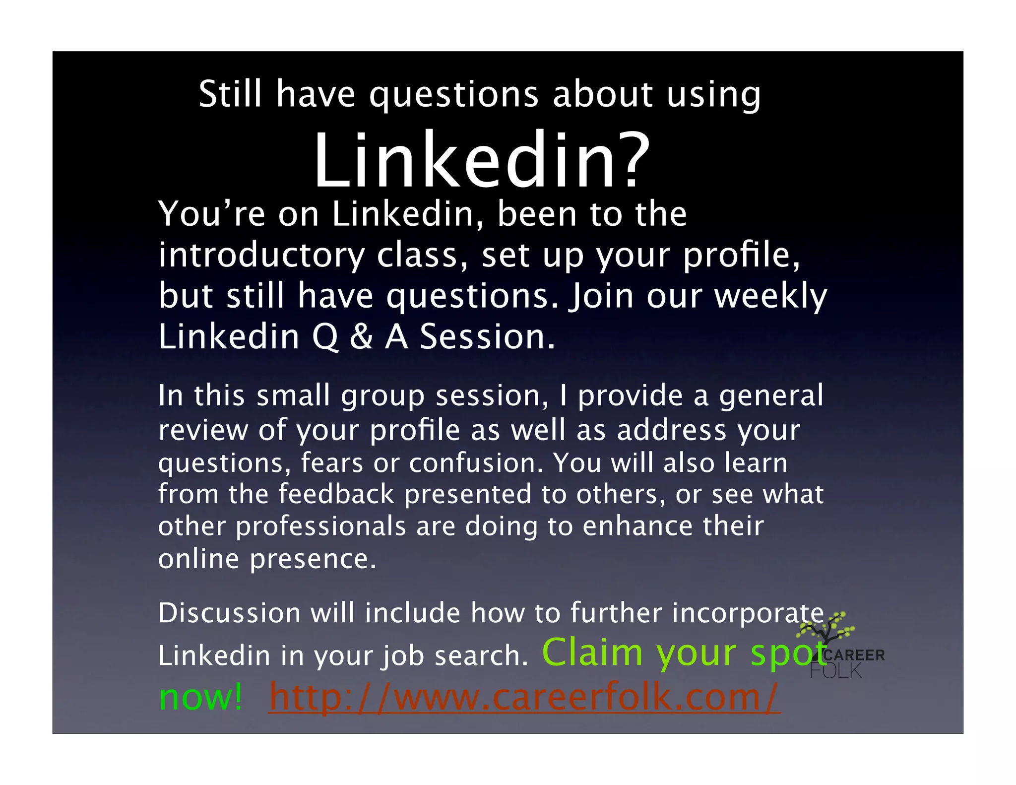 Still have questions about using

           Linkedin?
You’re on Linkedin, been to the
introductory class, set up your proﬁle,
but still have questions. Join our weekly
Linkedin Q & A Session.
In this small group session, I provide a general
review of your proﬁle as well as address your
questions, fears or confusion. You will also learn
from the feedback presented to others, or see what
other professionals are doing to enhance their
online presence.
Discussion will include how to further incorporate
                   Claim your spot
Linkedin in your job search.
now! http://www.careerfolk.com/
 
