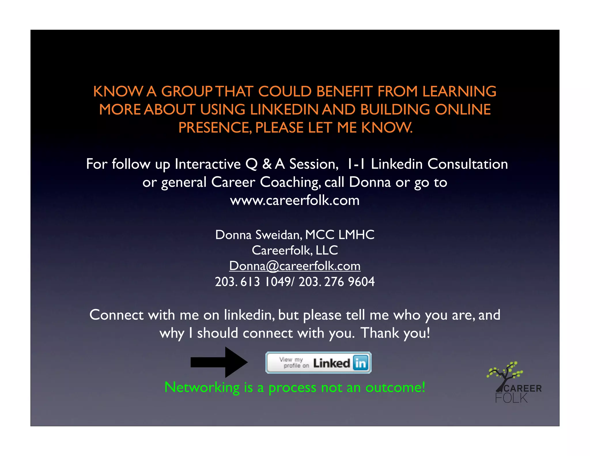 KNOW A GROUP THAT COULD BENEFIT FROM LEARNING
  MORE ABOUT USING LINKEDIN AND BUILDING ONLINE
          PRESENCE, PLEASE LET ME KNOW.

For follow up Interactive Q & A Session, 1-1 Linkedin Consultation
         or general Career Coaching, call Donna or go to
                       www.careerfolk.com

                    Donna Sweidan, MCC LMHC
                           Careerfolk, LLC
                      Donna@careerfolk.com
                    203. 613 1049/ 203. 276 9604

Connect with me on linkedin, but please tell me who you are, and
         why I should connect with you. Thank you!


            Networking is a process not an outcome!
 