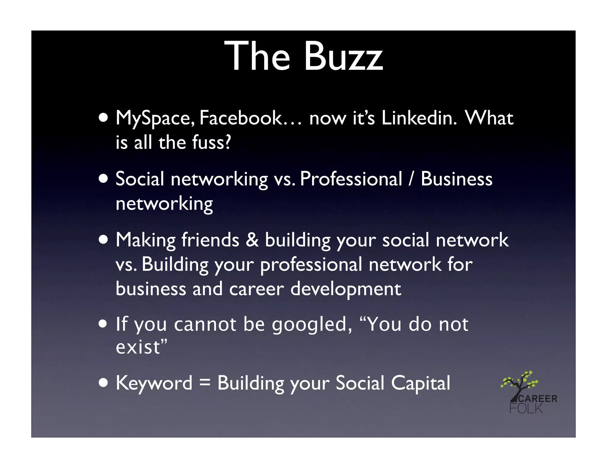 The Buzz
• MySpace, Facebook… now it’s Linkedin. What
  is all the fuss?
• Social networking vs. Professional / Business
  networking
• Making friends & building your social network
  vs. Building your professional network for
  business and career development
• If you cannot be googled, “You do not
  exist”

• Keyword = Building your Social Capital
 