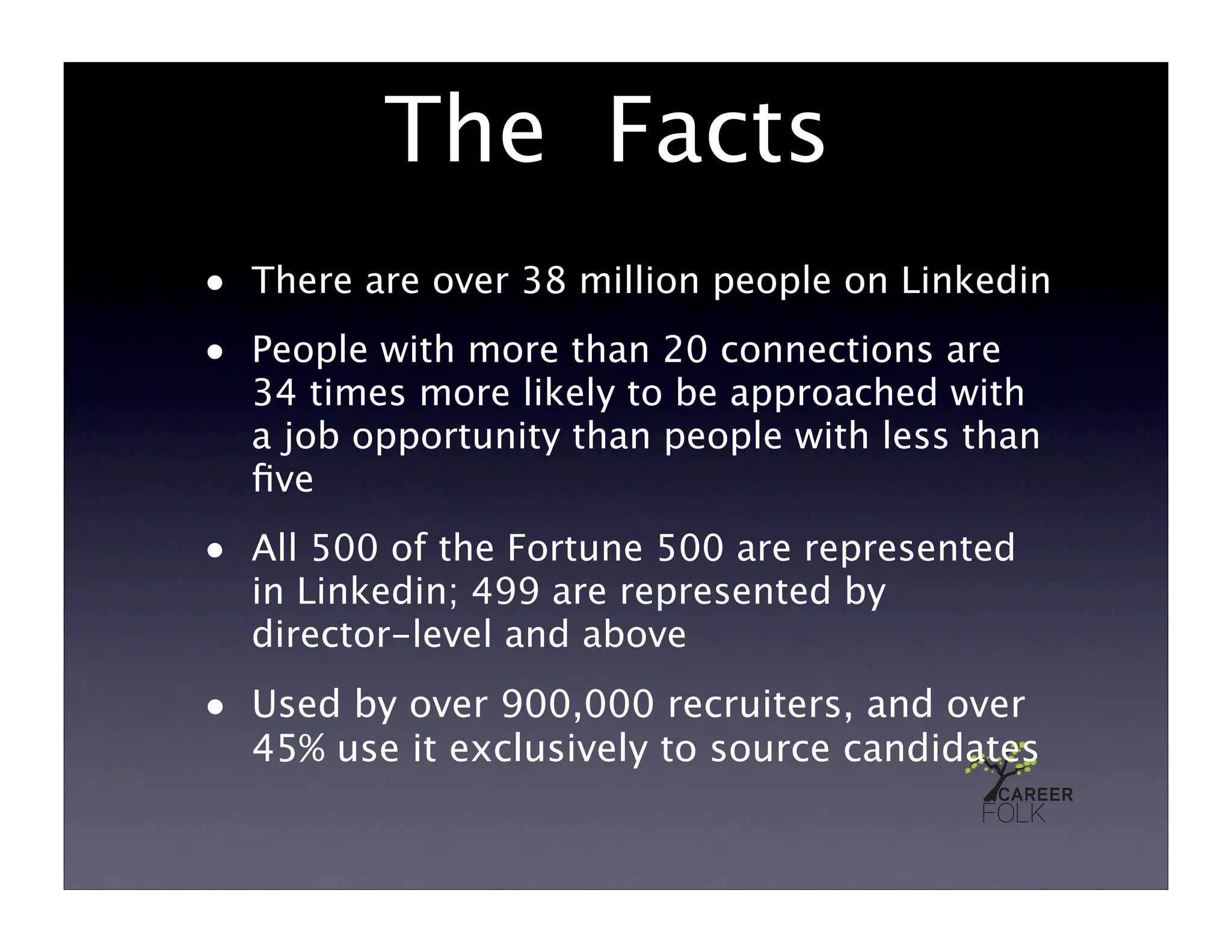 The Facts
• There are over 38 million people on Linkedin
• People with more than 20 connections are
  34 times more likely to be approached with
  a job opportunity than people with less than
  ﬁve
• All 500 of the Fortune 500 are represented
  in Linkedin; 499 are represented by
  director-level and above
• Used by over 900,000 recruiters, and over
  45% use it exclusively to source candidates
 