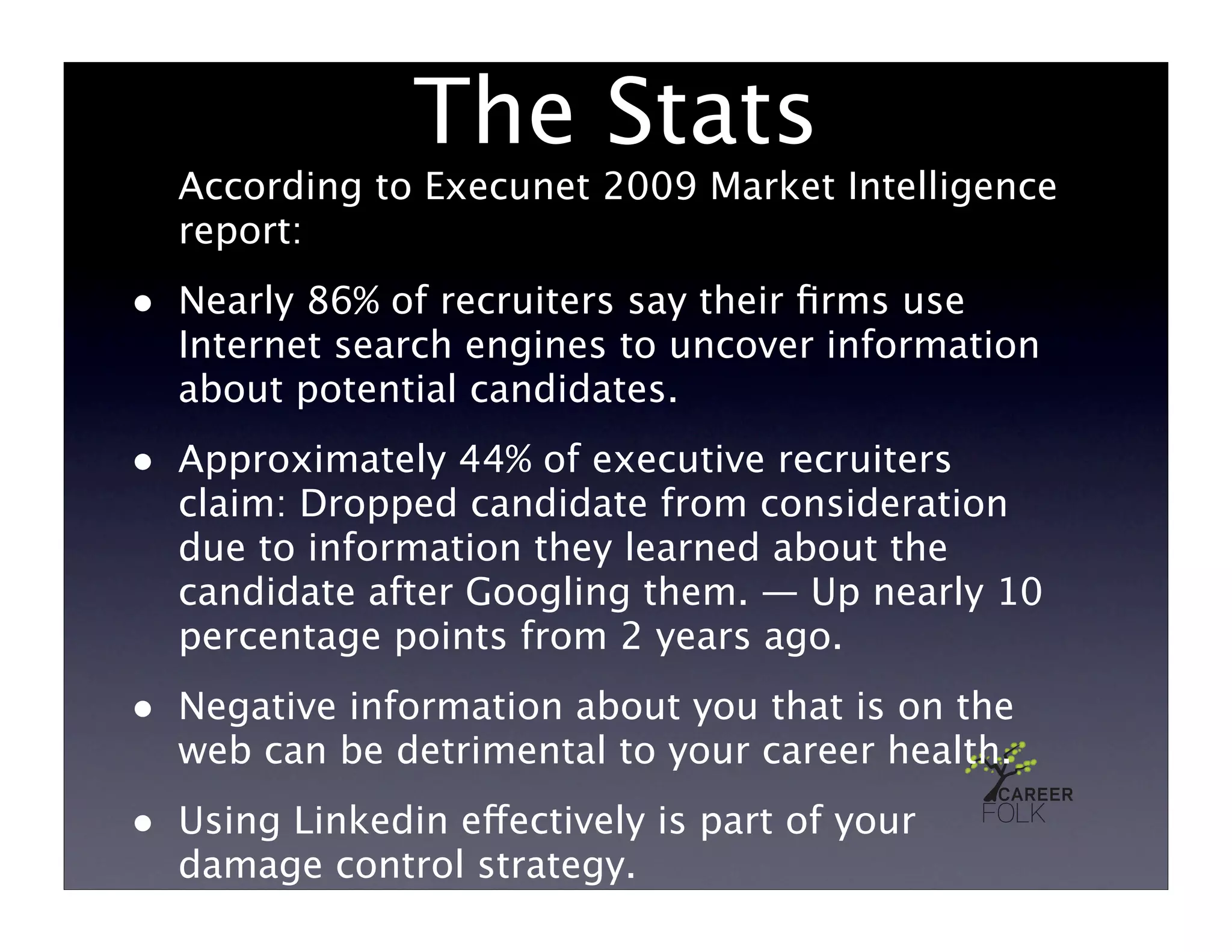 The Stats
    According to Execunet 2009 Market Intelligence
    report:
•   Nearly 86% of recruiters say their ﬁrms use
    Internet search engines to uncover information
    about potential candidates.
•   Approximately 44% of executive recruiters
    claim: Dropped candidate from consideration
    due to information they learned about the
    candidate after Googling them. — Up nearly 10
    percentage points from 2 years ago.
•   Negative information about you that is on the
    web can be detrimental to your career health.
•   Using Linkedin effectively is part of your
    damage control strategy.
 