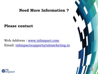Need More Information ?
Please contact
Web Address : www.tslimpact.com
Email: tslimpactsupport@tslmarketing.in
 