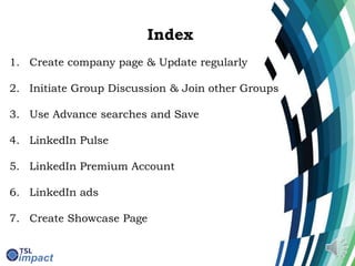Index
1. Create company page & Update regularly
2. Initiate Group Discussion & Join other Groups
3. Use Advance searches and Save
4. LinkedIn Pulse
5. LinkedIn Premium Account
6. LinkedIn ads
7. Create Showcase Page
 