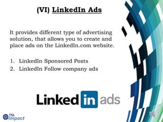 (VI) LinkedIn Ads
It provides different type of advertising
solution, that allows you to create and
place ads on the LinkedIn.com website.
1. LinkedIn Sponsored Posts
2. LinkedIn Follow company ads
 