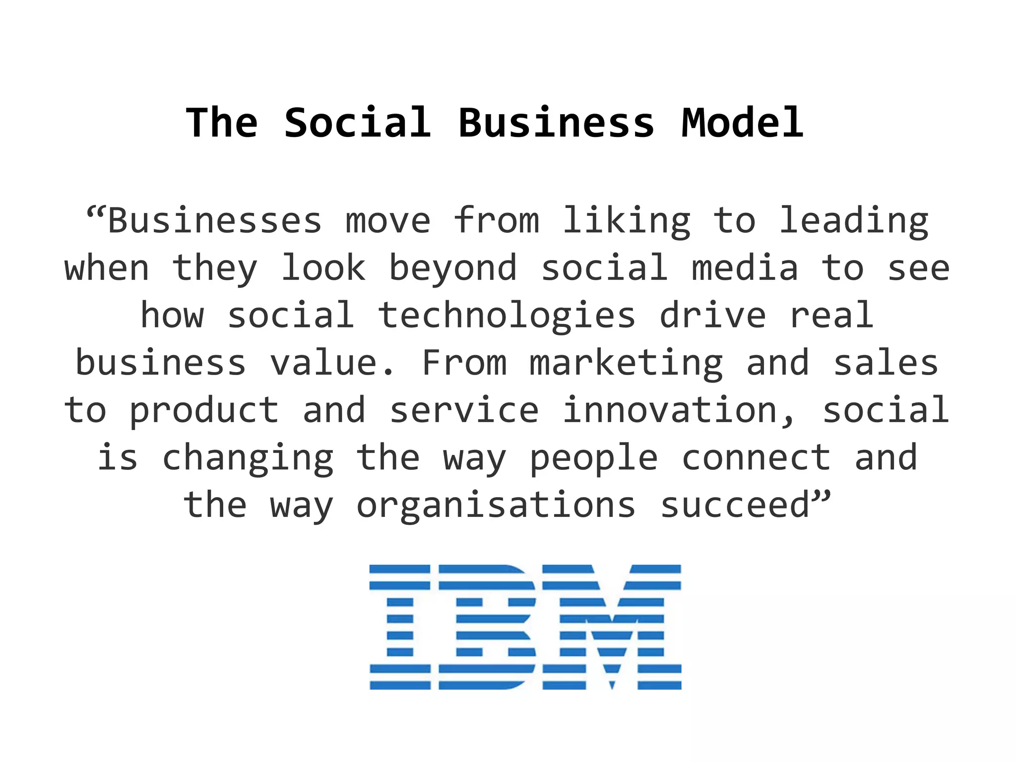 The Social Business Model
“Businesses move from liking to leading
when they look beyond social media to see
how social technologies drive real
business value. From marketing and sales
to product and service innovation, social
is changing the way people connect and
the way organisations succeed”

 