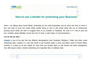 How to use LinkedIn for promoting your Business


When I am talking about Social Media, particularly for the small businesses and for whom the time to invest in
less and want to jump into social media quickly being on one or two social media site out of continuously
growing social media tail, then I’d suggest them to try LinkedIn or Facebook, the truth is if I had to pick just
one, LinkedIn would definitely comes first and I’d have a solid reason of recommending it.

Let me tell you why?

LinkedIn is one of the site that has different demographics than Facebook, MySpace, Twitter and other social
networking sites. LinkedIn is a site that trends to get brushed aside in shiny and flashy world of Social Media.
LinkedIn is a place to sit and realize it’s more than just another place to add friends and share photographs.
Very little layout control, minimal advertising and organized like an address book.
 