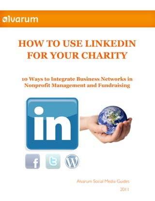 HOW TO USE LINKEDIN
 FOR YOUR CHARITY

10 Ways to Integrate Business Networks in
 Nonprofit Management and Fundraising




                    Alvarum Social Media Guides
                                          2011
 