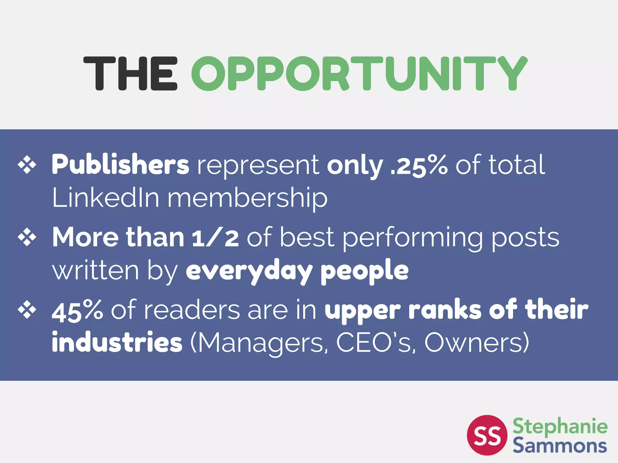Page 3
THE OPPORTUNITY
 Publishers represent only .25% of total
LinkedIn membership
 More than 1/2 of best performing posts
written by everyday people
 45% of readers are in upper ranks of their
industries (Managers, CEO’s, Owners)
 