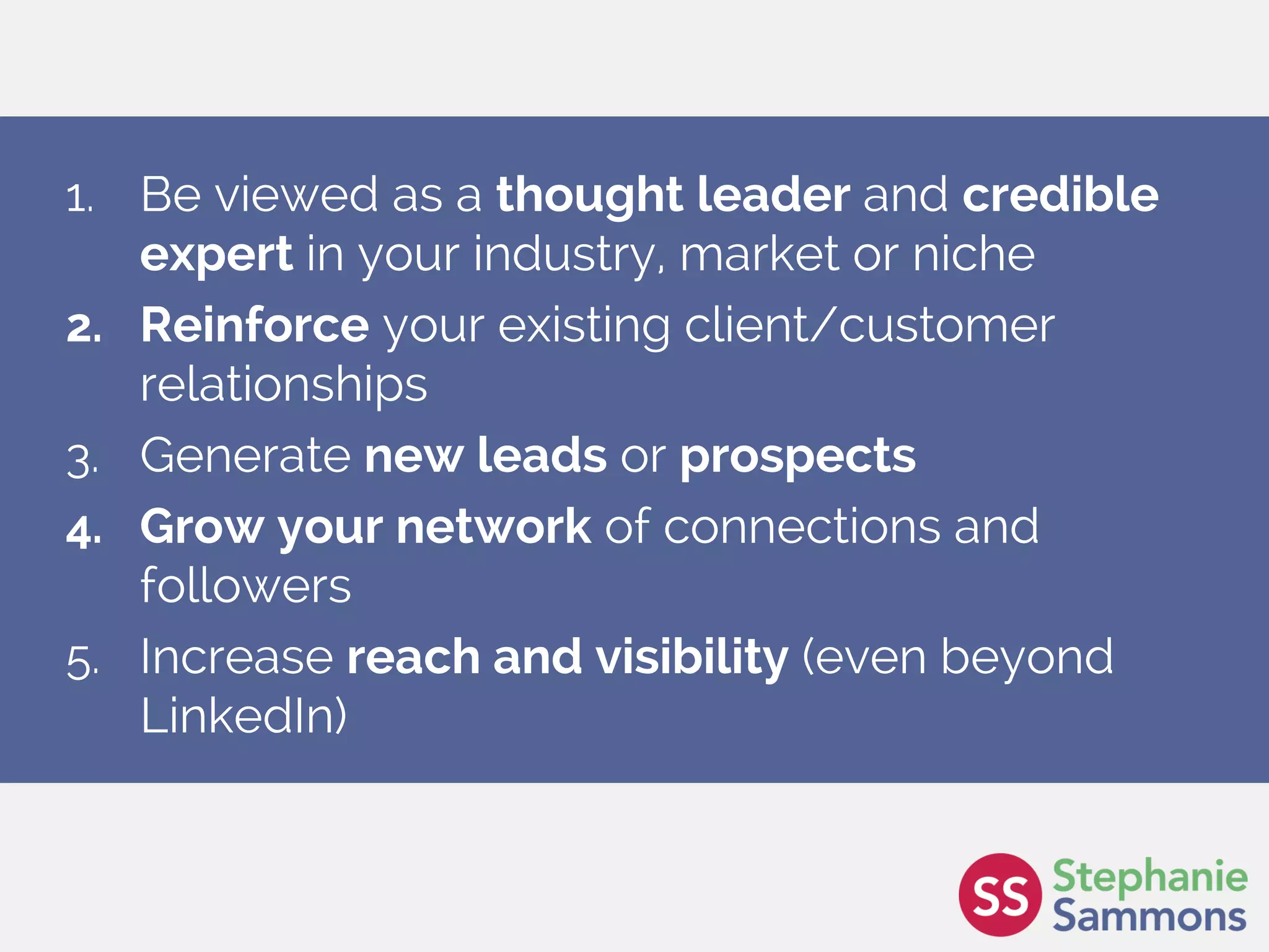 Page 6
1. Be viewed as a thought leader and credible
expert in your industry, market or niche
2. Reinforce your existing client/customer
relationships
3. Generate new leads or prospects
4. Grow your network of connections and
followers
5. Increase reach and visibility (even beyond
LinkedIn)
 
