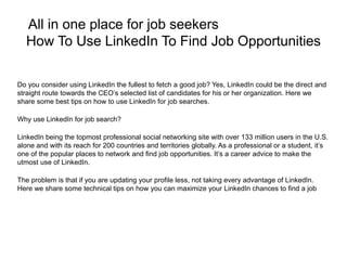 All in one place for job seekers
How To Use LinkedIn To Find Job Opportunities
Do you consider using LinkedIn the fullest to fetch a good job? Yes, LinkedIn could be the direct and
straight route towards the CEO’s selected list of candidates for his or her organization. Here we
share some best tips on how to use LinkedIn for job searches.
Why use LinkedIn for job search?
LinkedIn being the topmost professional social networking site with over 133 million users in the U.S.
alone and with its reach for 200 countries and territories globally. As a professional or a student, it’s
one of the popular places to network and find job opportunities. It’s a career advice to make the
utmost use of LinkedIn.
The problem is that if you are updating your profile less, not taking every advantage of LinkedIn.
Here we share some technical tips on how you can maximize your LinkedIn chances to find a job
 
