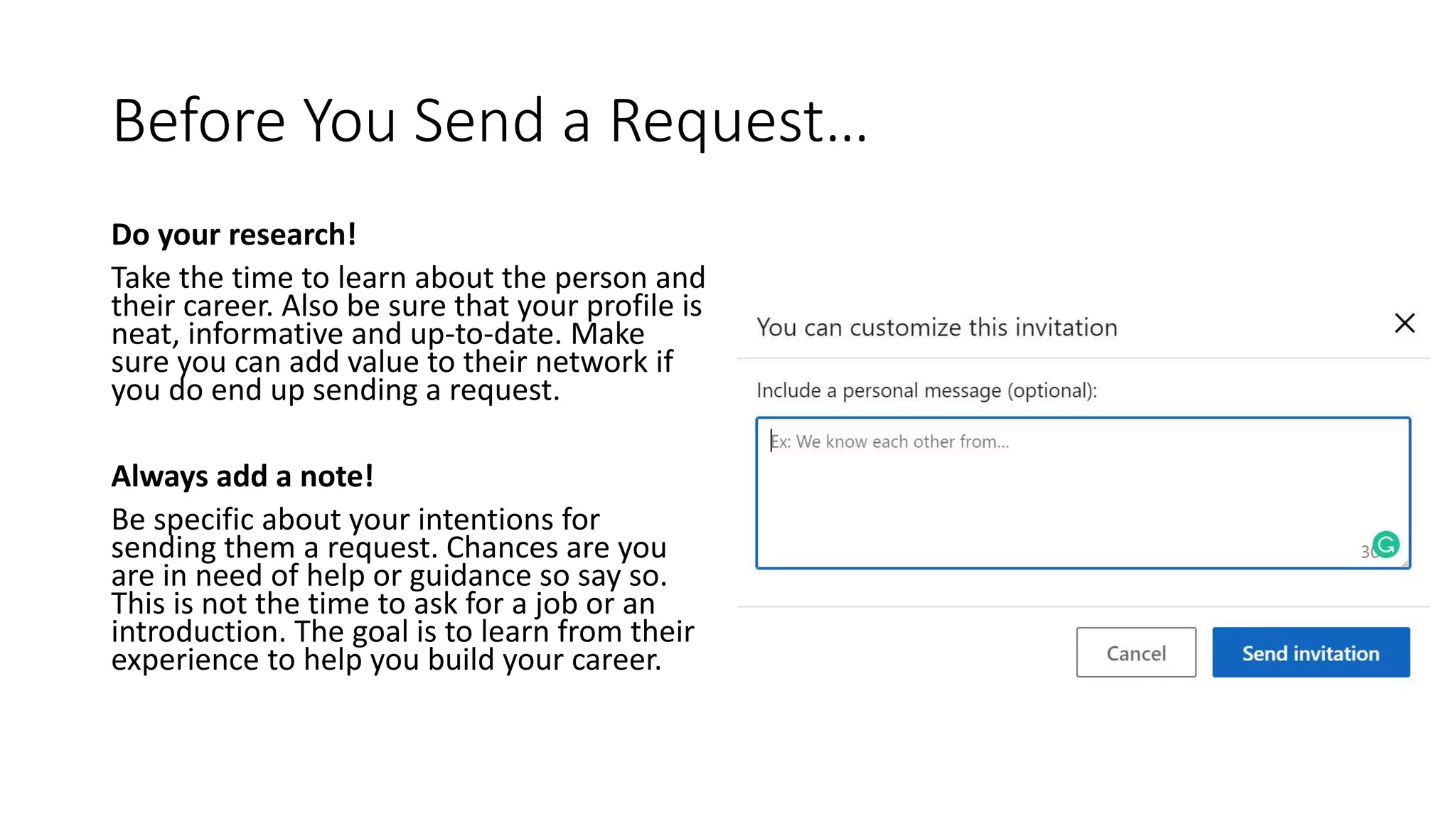 Before You Send a Request…
Do your research!
Take the time to learn about the person and
their career. Also be sure that your profile is
neat, informative and up-to-date. Make
sure you can add value to their network if
you do end up sending a request.
Always add a note!
Be specific about your intentions for
sending them a request. Chances are you
are in need of help or guidance so say so.
This is not the time to ask for a job or an
introduction. The goal is to learn from their
experience to help you build your career.
 