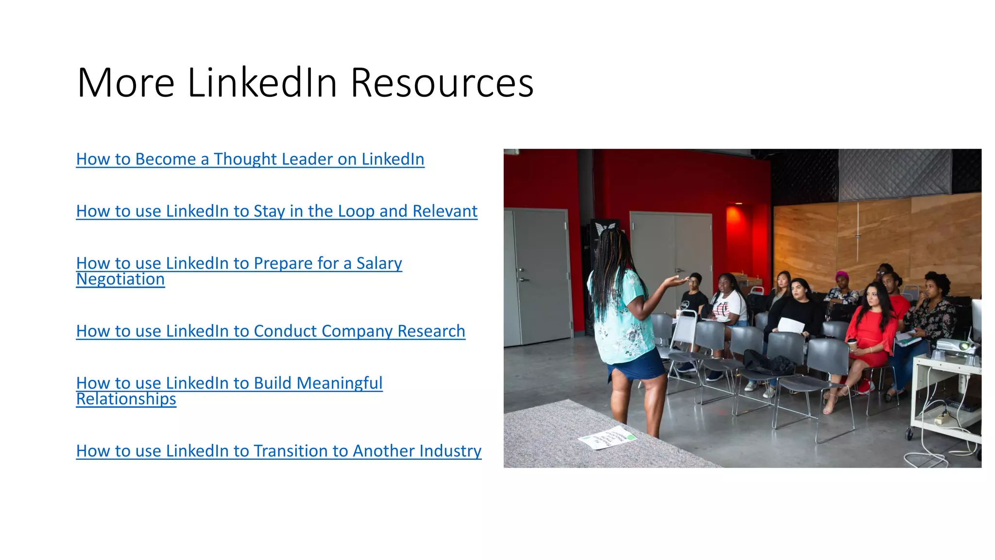 More LinkedIn Resources
How to Become a Thought Leader on LinkedIn
How to use LinkedIn to Stay in the Loop and Relevant
How to use LinkedIn to Prepare for a Salary
Negotiation
How to use LinkedIn to Conduct Company Research
How to use LinkedIn to Build Meaningful
Relationships
How to use LinkedIn to Transition to Another Industry
 