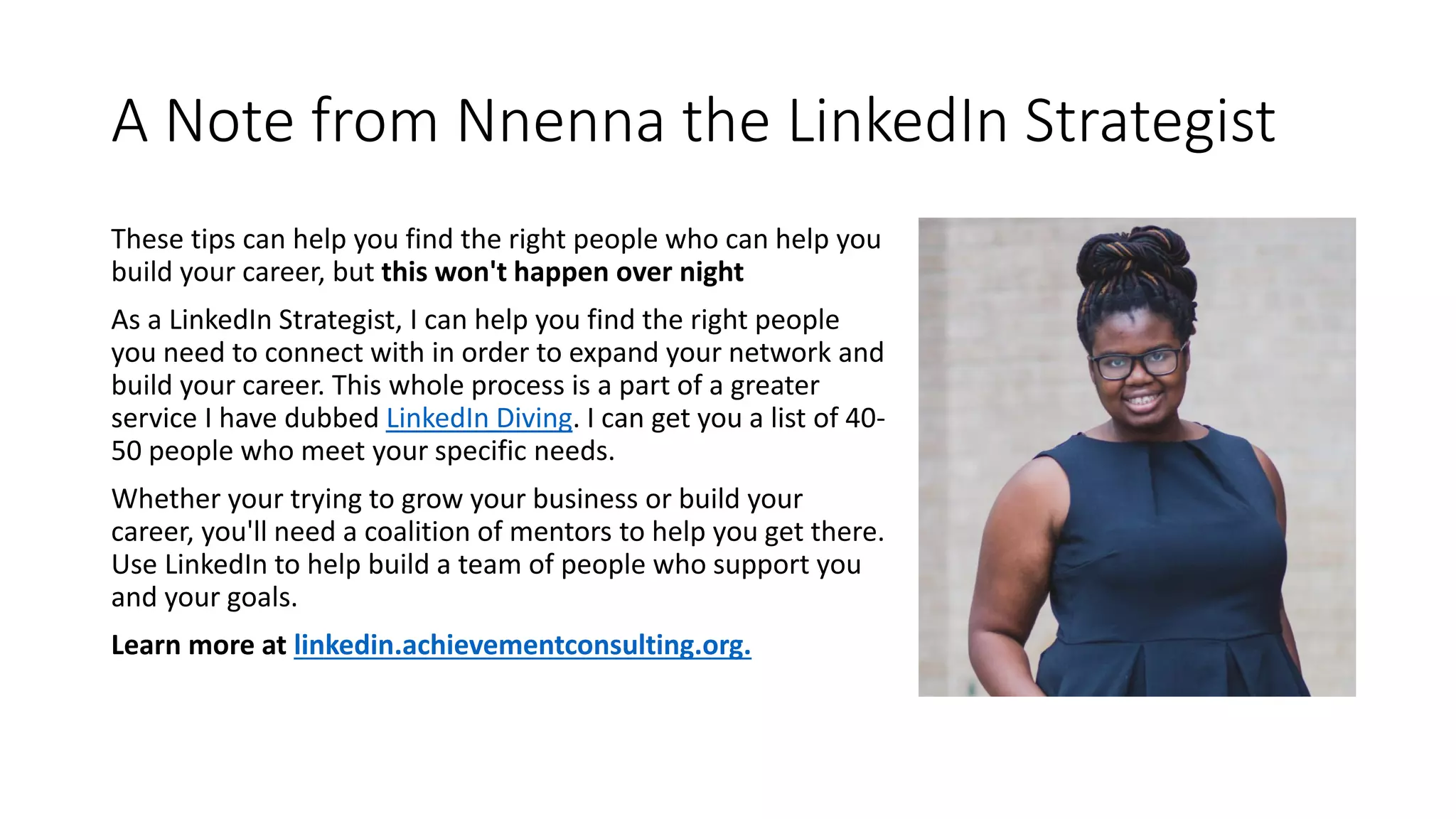A Note from Nnenna the LinkedIn Strategist
These tips can help you find the right people who can help you
build your career, but this won't happen over night
As a LinkedIn Strategist, I can help you find the right people
you need to connect with in order to expand your network and
build your career. This whole process is a part of a greater
service I have dubbed LinkedIn Diving. I can get you a list of 40-
50 people who meet your specific needs.
Whether your trying to grow your business or build your
career, you'll need a coalition of mentors to help you get there.
Use LinkedIn to help build a team of people who support you
and your goals.
Learn more at linkedin.achievementconsulting.org.
 