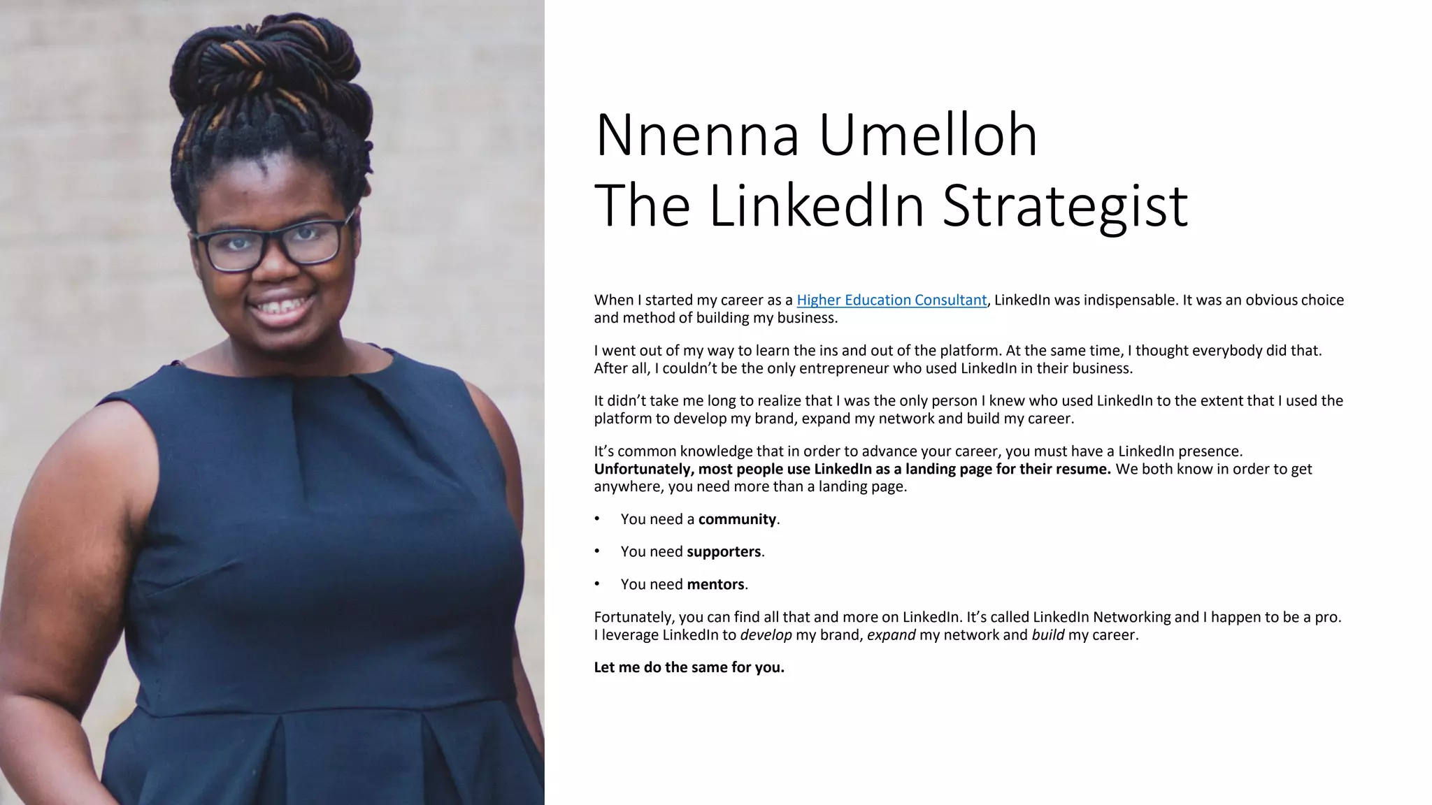 Nnenna Umelloh
The LinkedIn Strategist
When I started my career as a Higher Education Consultant, LinkedIn was indispensable. It was an obvious choice
and method of building my business.
I went out of my way to learn the ins and out of the platform. At the same time, I thought everybody did that.
After all, I couldn’t be the only entrepreneur who used LinkedIn in their business.
It didn’t take me long to realize that I was the only person I knew who used LinkedIn to the extent that I used the
platform to develop my brand, expand my network and build my career.
It’s common knowledge that in order to advance your career, you must have a LinkedIn presence.
Unfortunately, most people use LinkedIn as a landing page for their resume. We both know in order to get
anywhere, you need more than a landing page.
• You need a community.
• You need supporters.
• You need mentors.
Fortunately, you can find all that and more on LinkedIn. It’s called LinkedIn Networking and I happen to be a pro.
I leverage LinkedIn to develop my brand, expand my network and build my career.
Let me do the same for you.
 