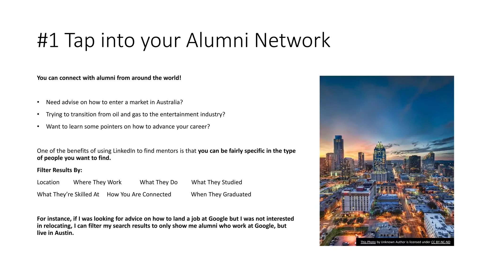 #1 Tap into your Alumni Network
You can connect with alumni from around the world!
• Need advise on how to enter a market in Australia?
• Trying to transition from oil and gas to the entertainment industry?
• Want to learn some pointers on how to advance your career?
One of the benefits of using LinkedIn to find mentors is that you can be fairly specific in the type
of people you want to find.
Filter Results By:
Location Where They Work What They Do What They Studied
What They’re Skilled At How You Are Connected When They Graduated
For instance, if I was looking for advice on how to land a job at Google but I was not interested
in relocating, I can filter my search results to only show me alumni who work at Google, but
live in Austin.
This Photo by Unknown Author is licensed under CC BY-NC-ND
 