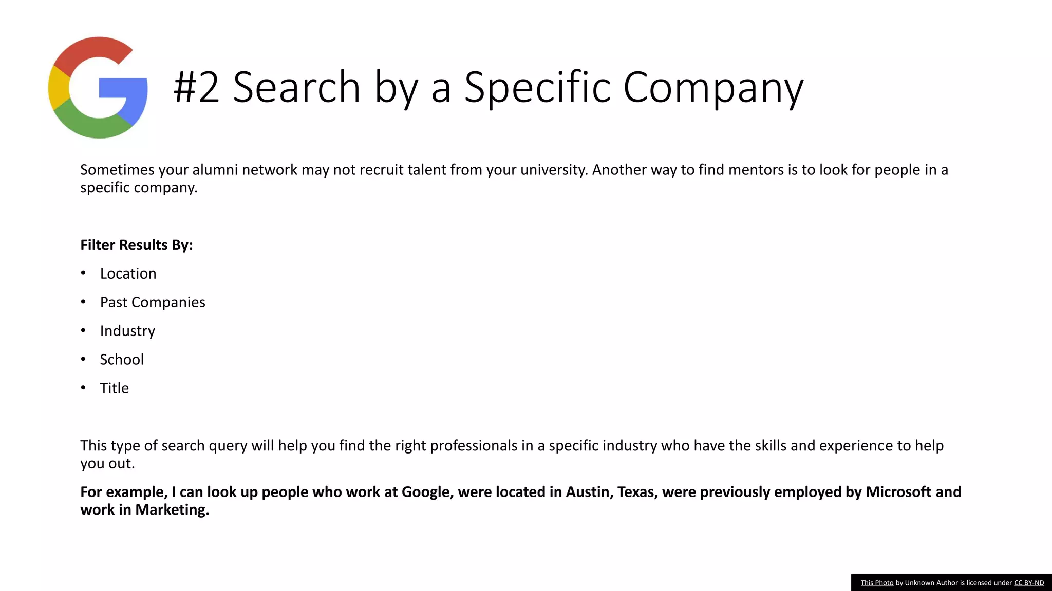 #2 Search by a Specific Company
Sometimes your alumni network may not recruit talent from your university. Another way to find mentors is to look for people in a
specific company.
Filter Results By:
• Location
• Past Companies
• Industry
• School
• Title
This type of search query will help you find the right professionals in a specific industry who have the skills and experience to help
you out.
For example, I can look up people who work at Google, were located in Austin, Texas, were previously employed by Microsoft and
work in Marketing.
This Photo by Unknown Author is licensed under CC BY-ND
 