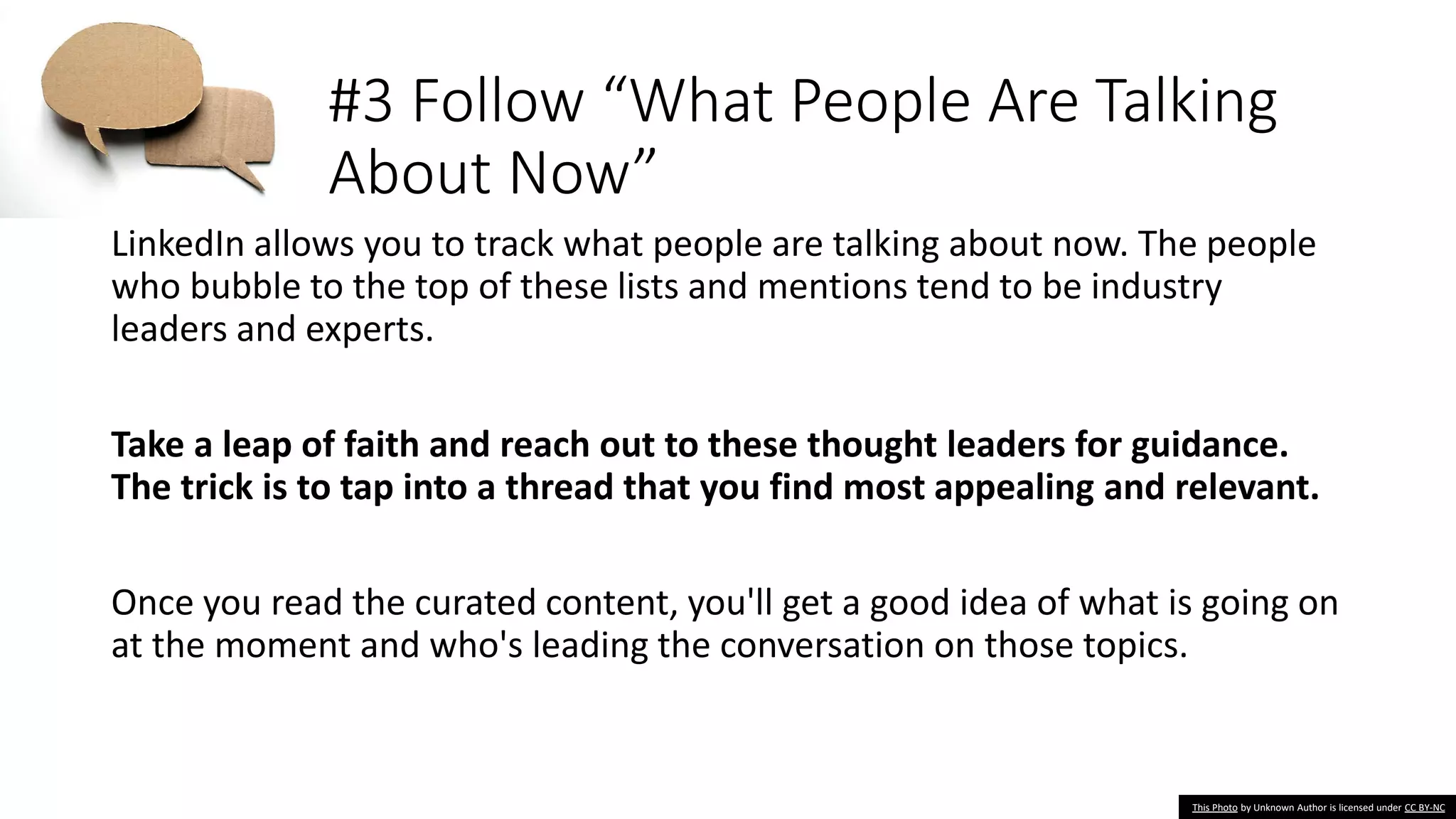#3 Follow “What People Are Talking
About Now”
LinkedIn allows you to track what people are talking about now. The people
who bubble to the top of these lists and mentions tend to be industry
leaders and experts.
Take a leap of faith and reach out to these thought leaders for guidance.
The trick is to tap into a thread that you find most appealing and relevant.
Once you read the curated content, you'll get a good idea of what is going on
at the moment and who's leading the conversation on those topics.
This Photo by Unknown Author is licensed under CC BY-NC
 