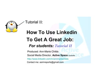 Tutorial II:

How To Use Linkedin
To Get A Great Job:
  For students: Tutorial II
 Produced: Ann-Marie Childs
 Social Media Director, Active Space Australia
 http://www.linkedin.com/in/annmariechilds
 Contact me: asimreports@gmail.com
 